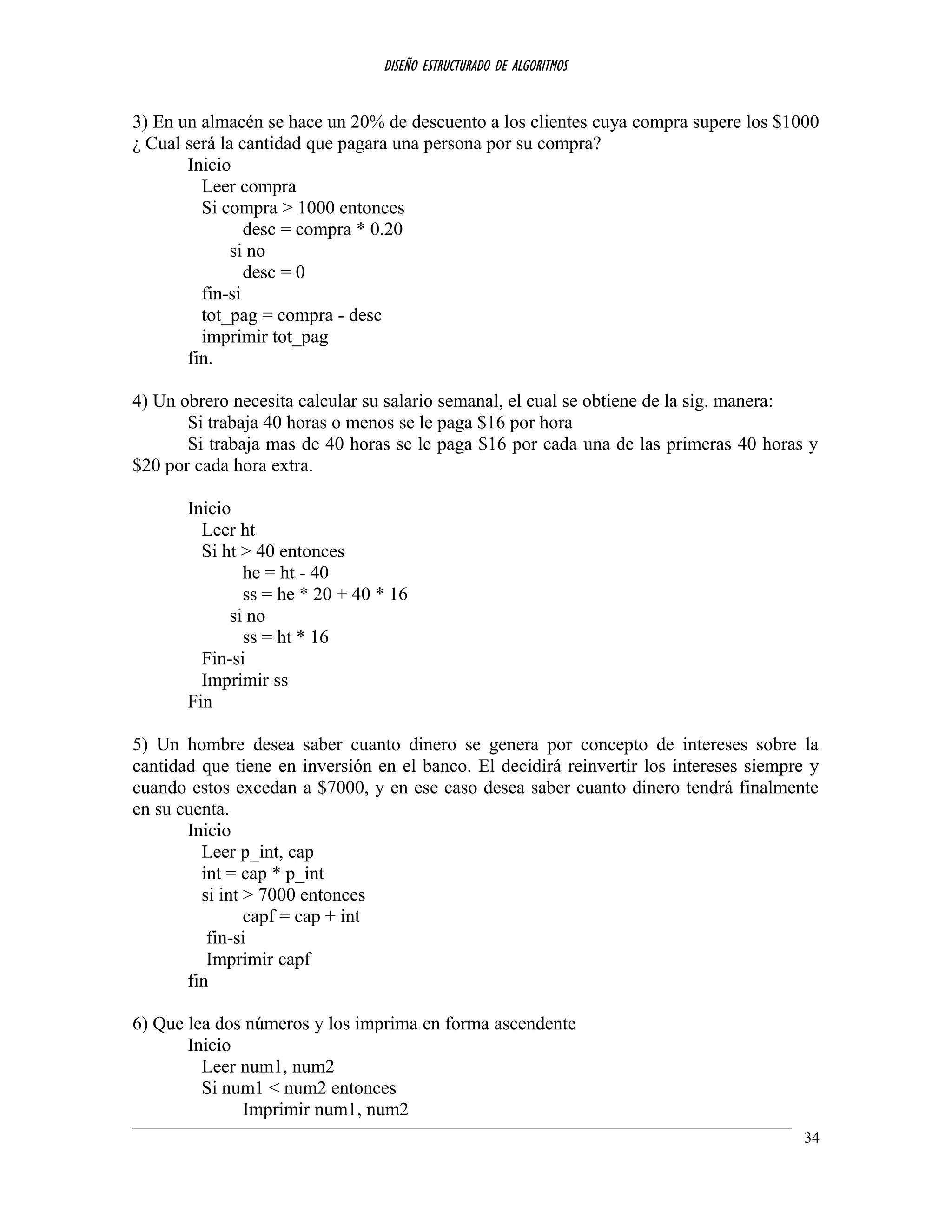 DISEÑO ESTRUCTURADO DE ALGORITMOS
3) En un almacén se hace un 20% de descuento a los clientes cuya compra supere los $1000
¿ Cual será la cantidad que pagara una persona por su compra?
Inicio
Leer compra
Si compra > 1000 entonces
desc = compra * 0.20
si no
desc = 0
fin-si
tot_pag = compra - desc
imprimir tot_pag
fin.
4) Un obrero necesita calcular su salario semanal, el cual se obtiene de la sig. manera:
Si trabaja 40 horas o menos se le paga $16 por hora
Si trabaja mas de 40 horas se le paga $16 por cada una de las primeras 40 horas y
$20 por cada hora extra.
Inicio
Leer ht
Si ht > 40 entonces
he = ht - 40
ss = he * 20 + 40 * 16
si no
ss = ht * 16
Fin-si
Imprimir ss
Fin
5) Un hombre desea saber cuanto dinero se genera por concepto de intereses sobre la
cantidad que tiene en inversión en el banco. El decidirá reinvertir los intereses siempre y
cuando estos excedan a $7000, y en ese caso desea saber cuanto dinero tendrá finalmente
en su cuenta.
Inicio
Leer p_int, cap
int = cap * p_int
si int > 7000 entonces
capf = cap + int
fin-si
Imprimir capf
fin
6) Que lea dos números y los imprima en forma ascendente
Inicio
Leer num1, num2
Si num1 < num2 entonces
Imprimir num1, num2
34
 