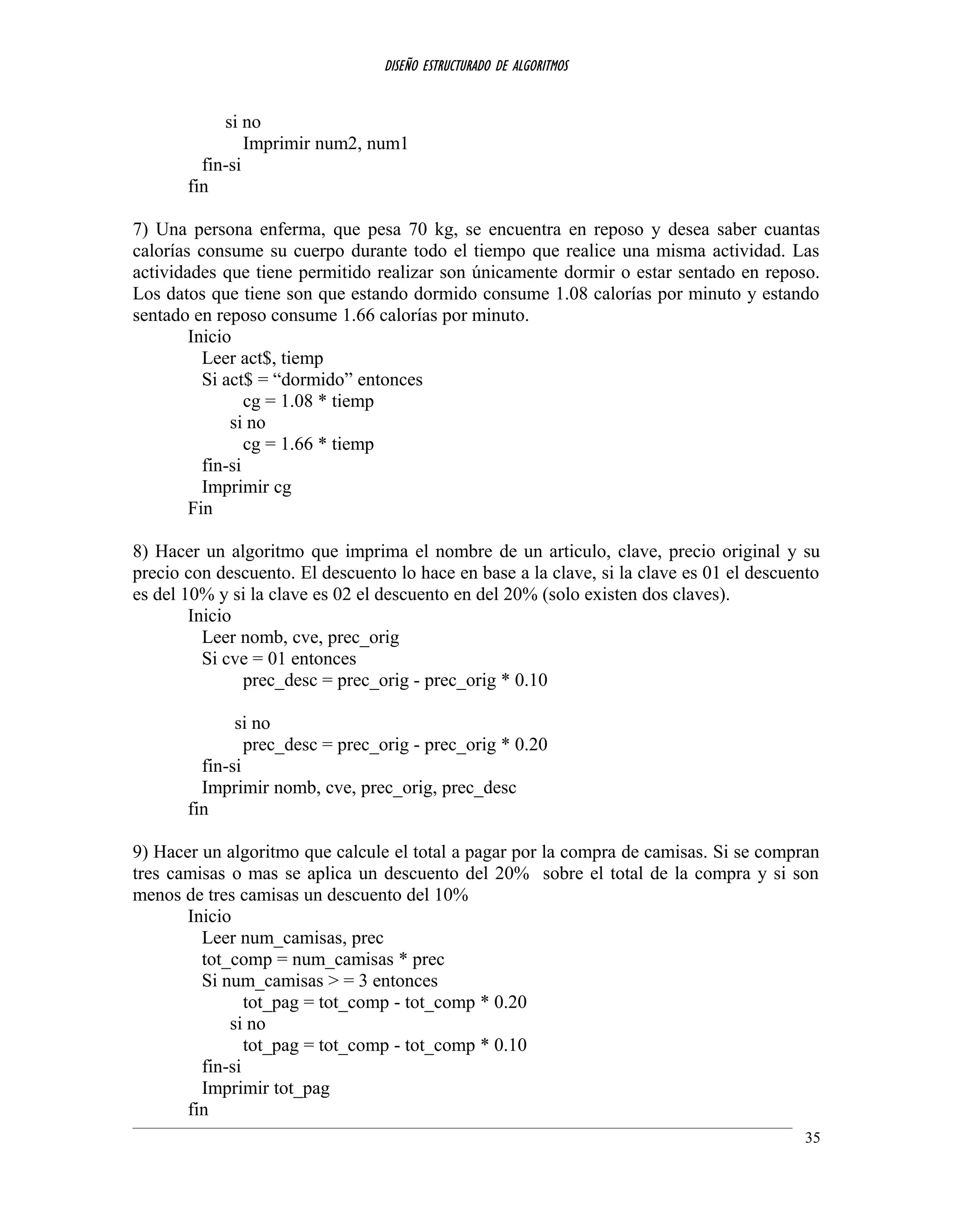 DISEÑO ESTRUCTURADO DE ALGORITMOS
si no
Imprimir num2, num1
fin-si
fin
7) Una persona enferma, que pesa 70 kg, se encuentra en reposo y desea saber cuantas
calorías consume su cuerpo durante todo el tiempo que realice una misma actividad. Las
actividades que tiene permitido realizar son únicamente dormir o estar sentado en reposo.
Los datos que tiene son que estando dormido consume 1.08 calorías por minuto y estando
sentado en reposo consume 1.66 calorías por minuto.
Inicio
Leer act$, tiemp
Si act$ = “dormido” entonces
cg = 1.08 * tiemp
si no
cg = 1.66 * tiemp
fin-si
Imprimir cg
Fin
8) Hacer un algoritmo que imprima el nombre de un articulo, clave, precio original y su
precio con descuento. El descuento lo hace en base a la clave, si la clave es 01 el descuento
es del 10% y si la clave es 02 el descuento en del 20% (solo existen dos claves).
Inicio
Leer nomb, cve, prec_orig
Si cve = 01 entonces
prec_desc = prec_orig - prec_orig * 0.10
si no
prec_desc = prec_orig - prec_orig * 0.20
fin-si
Imprimir nomb, cve, prec_orig, prec_desc
fin
9) Hacer un algoritmo que calcule el total a pagar por la compra de camisas. Si se compran
tres camisas o mas se aplica un descuento del 20% sobre el total de la compra y si son
menos de tres camisas un descuento del 10%
Inicio
Leer num_camisas, prec
tot_comp = num_camisas * prec
Si num_camisas > = 3 entonces
tot_pag = tot_comp - tot_comp * 0.20
si no
tot_pag = tot_comp - tot_comp * 0.10
fin-si
Imprimir tot_pag
fin
35
 