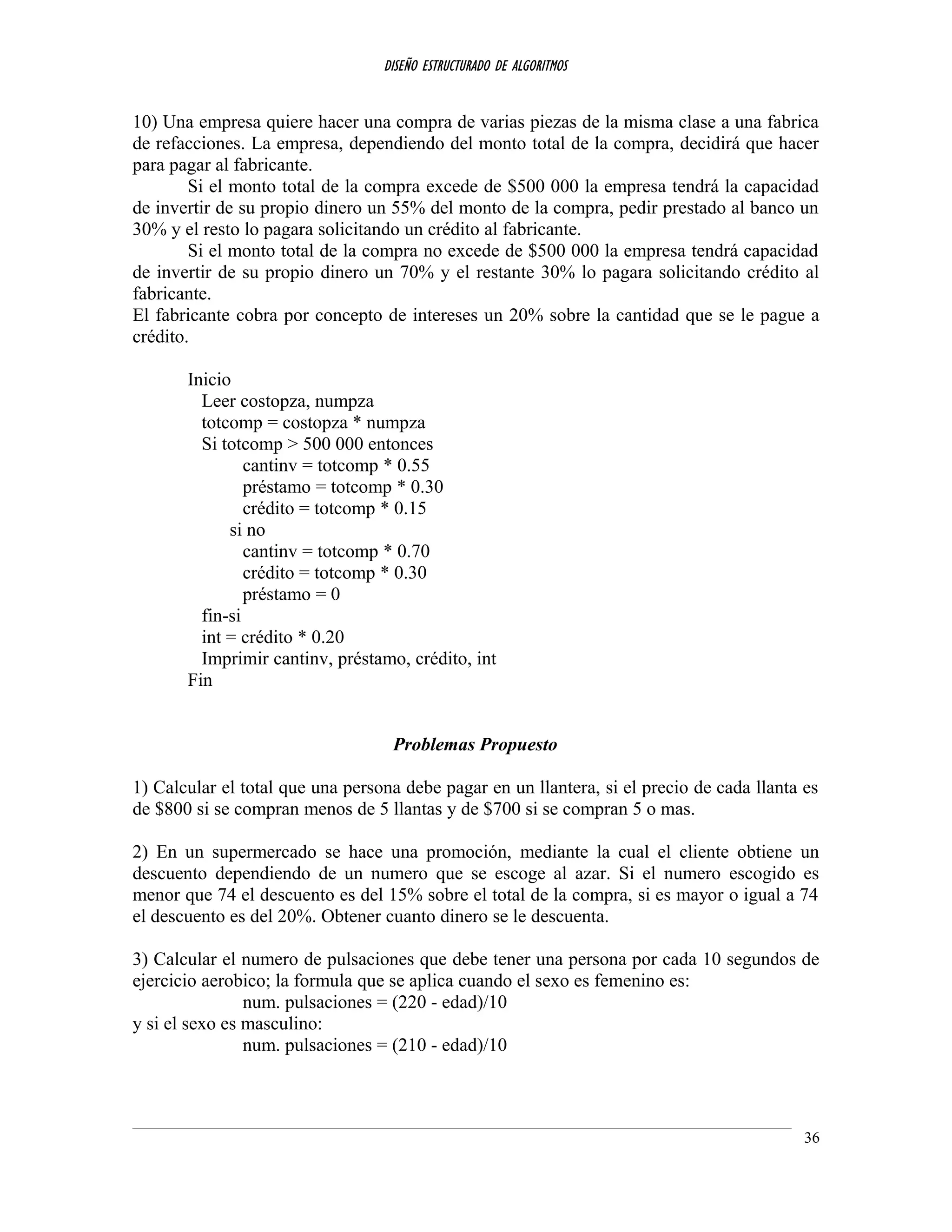 DISEÑO ESTRUCTURADO DE ALGORITMOS
10) Una empresa quiere hacer una compra de varias piezas de la misma clase a una fabrica
de refacciones. La empresa, dependiendo del monto total de la compra, decidirá que hacer
para pagar al fabricante.
Si el monto total de la compra excede de $500 000 la empresa tendrá la capacidad
de invertir de su propio dinero un 55% del monto de la compra, pedir prestado al banco un
30% y el resto lo pagara solicitando un crédito al fabricante.
Si el monto total de la compra no excede de $500 000 la empresa tendrá capacidad
de invertir de su propio dinero un 70% y el restante 30% lo pagara solicitando crédito al
fabricante.
El fabricante cobra por concepto de intereses un 20% sobre la cantidad que se le pague a
crédito.
Inicio
Leer costopza, numpza
totcomp = costopza * numpza
Si totcomp > 500 000 entonces
cantinv = totcomp * 0.55
préstamo = totcomp * 0.30
crédito = totcomp * 0.15
si no
cantinv = totcomp * 0.70
crédito = totcomp * 0.30
préstamo = 0
fin-si
int = crédito * 0.20
Imprimir cantinv, préstamo, crédito, int
Fin
Problemas Propuesto
1) Calcular el total que una persona debe pagar en un llantera, si el precio de cada llanta es
de $800 si se compran menos de 5 llantas y de $700 si se compran 5 o mas.
2) En un supermercado se hace una promoción, mediante la cual el cliente obtiene un
descuento dependiendo de un numero que se escoge al azar. Si el numero escogido es
menor que 74 el descuento es del 15% sobre el total de la compra, si es mayor o igual a 74
el descuento es del 20%. Obtener cuanto dinero se le descuenta.
3) Calcular el numero de pulsaciones que debe tener una persona por cada 10 segundos de
ejercicio aerobico; la formula que se aplica cuando el sexo es femenino es:
num. pulsaciones = (220 - edad)/10
y si el sexo es masculino:
num. pulsaciones = (210 - edad)/10
36
 