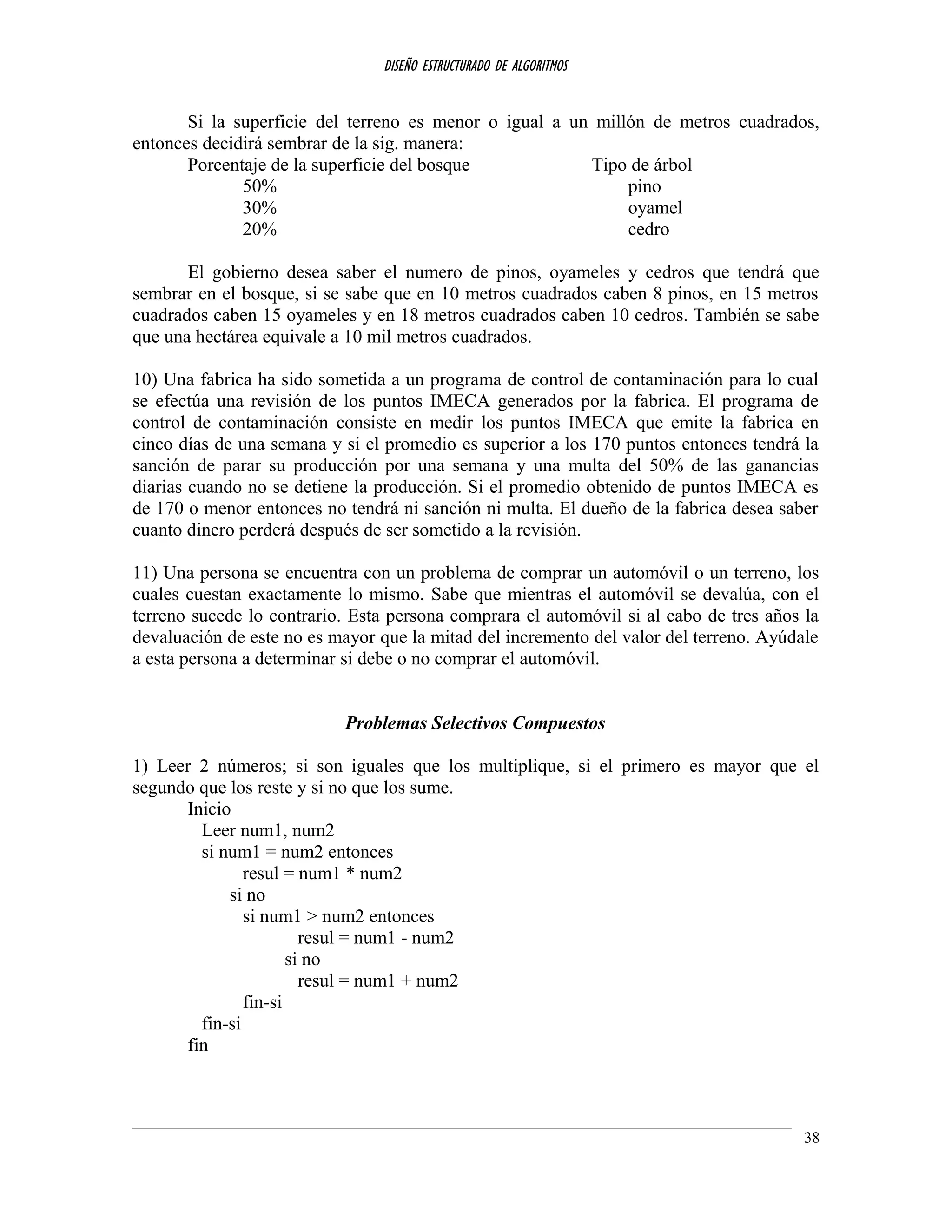 DISEÑO ESTRUCTURADO DE ALGORITMOS
Si la superficie del terreno es menor o igual a un millón de metros cuadrados,
entonces decidirá sembrar de la sig. manera:
Porcentaje de la superficie del bosque Tipo de árbol
50% pino
30% oyamel
20% cedro
El gobierno desea saber el numero de pinos, oyameles y cedros que tendrá que
sembrar en el bosque, si se sabe que en 10 metros cuadrados caben 8 pinos, en 15 metros
cuadrados caben 15 oyameles y en 18 metros cuadrados caben 10 cedros. También se sabe
que una hectárea equivale a 10 mil metros cuadrados.
10) Una fabrica ha sido sometida a un programa de control de contaminación para lo cual
se efectúa una revisión de los puntos IMECA generados por la fabrica. El programa de
control de contaminación consiste en medir los puntos IMECA que emite la fabrica en
cinco días de una semana y si el promedio es superior a los 170 puntos entonces tendrá la
sanción de parar su producción por una semana y una multa del 50% de las ganancias
diarias cuando no se detiene la producción. Si el promedio obtenido de puntos IMECA es
de 170 o menor entonces no tendrá ni sanción ni multa. El dueño de la fabrica desea saber
cuanto dinero perderá después de ser sometido a la revisión.
11) Una persona se encuentra con un problema de comprar un automóvil o un terreno, los
cuales cuestan exactamente lo mismo. Sabe que mientras el automóvil se devalúa, con el
terreno sucede lo contrario. Esta persona comprara el automóvil si al cabo de tres años la
devaluación de este no es mayor que la mitad del incremento del valor del terreno. Ayúdale
a esta persona a determinar si debe o no comprar el automóvil.
Problemas Selectivos Compuestos
1) Leer 2 números; si son iguales que los multiplique, si el primero es mayor que el
segundo que los reste y si no que los sume.
Inicio
Leer num1, num2
si num1 = num2 entonces
resul = num1 * num2
si no
si num1 > num2 entonces
resul = num1 - num2
si no
resul = num1 + num2
fin-si
fin-si
fin
38
 