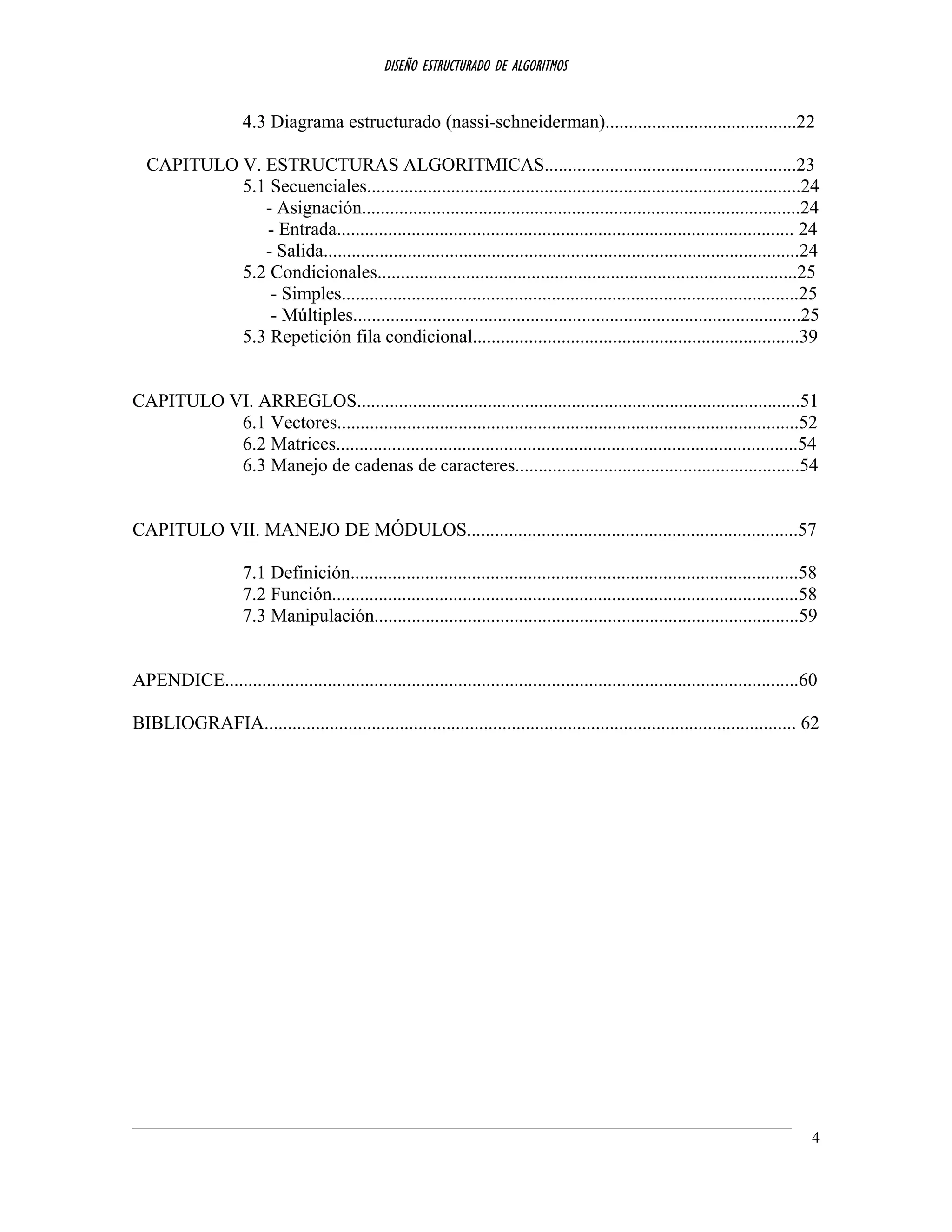 DISEÑO ESTRUCTURADO DE ALGORITMOS
4.3 Diagrama estructurado (nassi-schneiderman).........................................22
CAPITULO V. ESTRUCTURAS ALGORITMICAS......................................................23
5.1 Secuenciales.............................................................................................24
- Asignación..............................................................................................24
- Entrada.................................................................................................. 24
- Salida......................................................................................................24
5.2 Condicionales..........................................................................................25
- Simples..................................................................................................25
- Múltiples................................................................................................25
5.3 Repetición fila condicional......................................................................39
CAPITULO VI. ARREGLOS...............................................................................................51
6.1 Vectores...................................................................................................52
6.2 Matrices...................................................................................................54
6.3 Manejo de cadenas de caracteres.............................................................54
CAPITULO VII. MANEJO DE MÓDULOS.......................................................................57
7.1 Definición................................................................................................58
7.2 Función....................................................................................................58
7.3 Manipulación...........................................................................................59
APENDICE...........................................................................................................................60
BIBLIOGRAFIA.................................................................................................................. 62
4
 