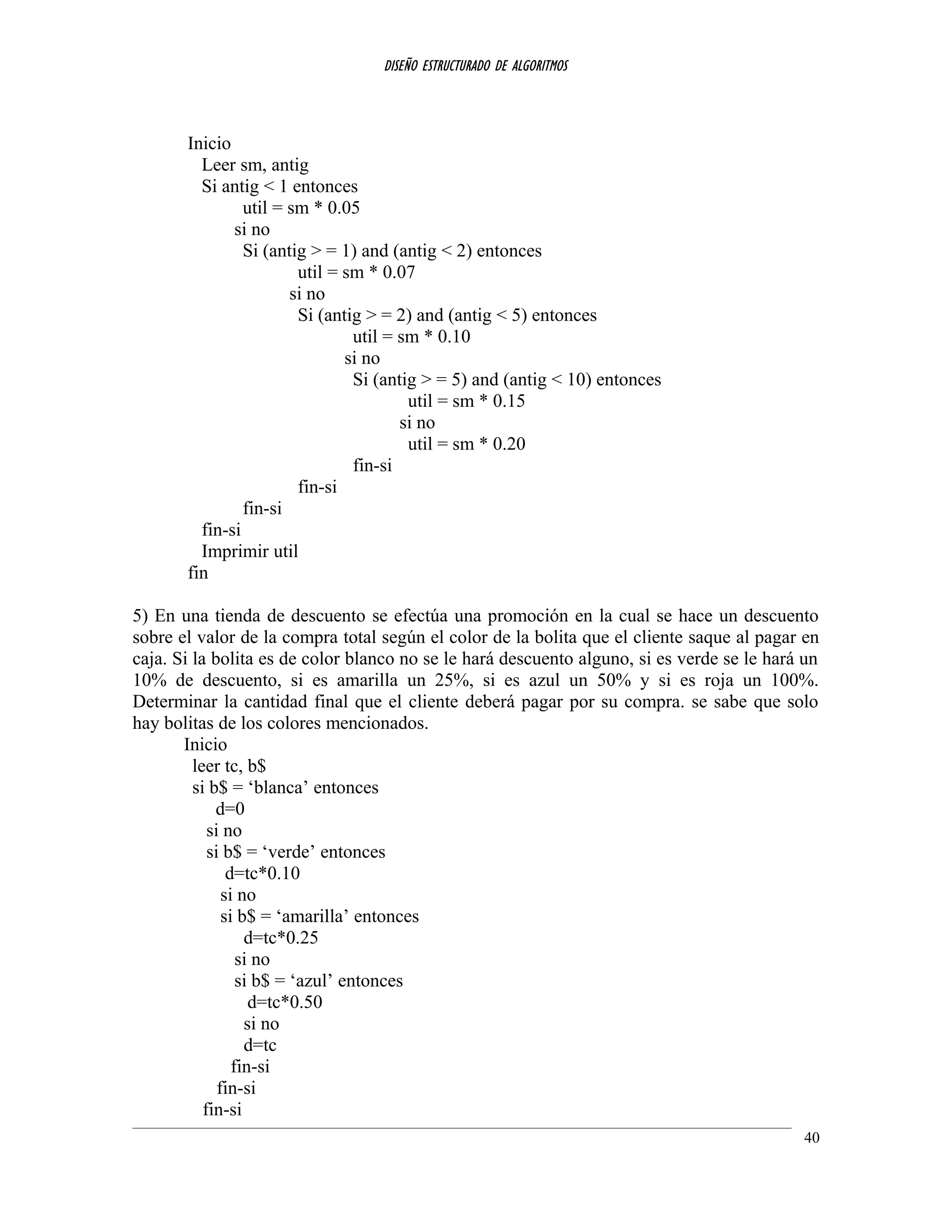 DISEÑO ESTRUCTURADO DE ALGORITMOS
Inicio
Leer sm, antig
Si antig < 1 entonces
util = sm * 0.05
si no
Si (antig > = 1) and (antig < 2) entonces
util = sm * 0.07
si no
Si (antig > = 2) and (antig < 5) entonces
util = sm * 0.10
si no
Si (antig > = 5) and (antig < 10) entonces
util = sm * 0.15
si no
util = sm * 0.20
fin-si
fin-si
fin-si
fin-si
Imprimir util
fin
5) En una tienda de descuento se efectúa una promoción en la cual se hace un descuento
sobre el valor de la compra total según el color de la bolita que el cliente saque al pagar en
caja. Si la bolita es de color blanco no se le hará descuento alguno, si es verde se le hará un
10% de descuento, si es amarilla un 25%, si es azul un 50% y si es roja un 100%.
Determinar la cantidad final que el cliente deberá pagar por su compra. se sabe que solo
hay bolitas de los colores mencionados.
Inicio
leer tc, b$
si b$ = ‘blanca’ entonces
d=0
si no
si b$ = ‘verde’ entonces
d=tc*0.10
si no
si b$ = ‘amarilla’ entonces
d=tc*0.25
si no
si b$ = ‘azul’ entonces
d=tc*0.50
si no
d=tc
fin-si
fin-si
fin-si
40
 