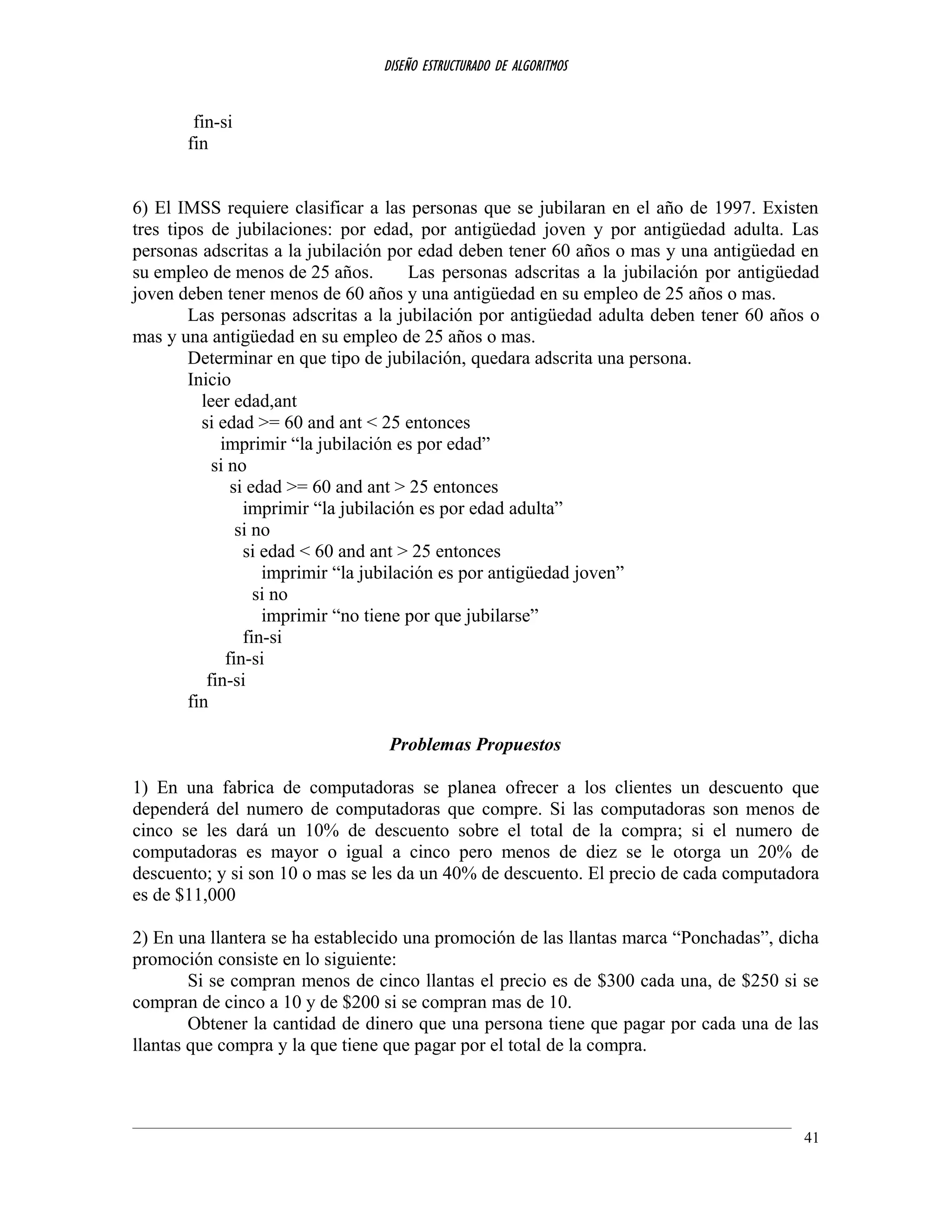 DISEÑO ESTRUCTURADO DE ALGORITMOS
fin-si
fin
6) El IMSS requiere clasificar a las personas que se jubilaran en el año de 1997. Existen
tres tipos de jubilaciones: por edad, por antigüedad joven y por antigüedad adulta. Las
personas adscritas a la jubilación por edad deben tener 60 años o mas y una antigüedad en
su empleo de menos de 25 años. Las personas adscritas a la jubilación por antigüedad
joven deben tener menos de 60 años y una antigüedad en su empleo de 25 años o mas.
Las personas adscritas a la jubilación por antigüedad adulta deben tener 60 años o
mas y una antigüedad en su empleo de 25 años o mas.
Determinar en que tipo de jubilación, quedara adscrita una persona.
Inicio
leer edad,ant
si edad >= 60 and ant < 25 entonces
imprimir “la jubilación es por edad”
si no
si edad >= 60 and ant > 25 entonces
imprimir “la jubilación es por edad adulta”
si no
si edad < 60 and ant > 25 entonces
imprimir “la jubilación es por antigüedad joven”
si no
imprimir “no tiene por que jubilarse”
fin-si
fin-si
fin-si
fin
Problemas Propuestos
1) En una fabrica de computadoras se planea ofrecer a los clientes un descuento que
dependerá del numero de computadoras que compre. Si las computadoras son menos de
cinco se les dará un 10% de descuento sobre el total de la compra; si el numero de
computadoras es mayor o igual a cinco pero menos de diez se le otorga un 20% de
descuento; y si son 10 o mas se les da un 40% de descuento. El precio de cada computadora
es de $11,000
2) En una llantera se ha establecido una promoción de las llantas marca “Ponchadas”, dicha
promoción consiste en lo siguiente:
Si se compran menos de cinco llantas el precio es de $300 cada una, de $250 si se
compran de cinco a 10 y de $200 si se compran mas de 10.
Obtener la cantidad de dinero que una persona tiene que pagar por cada una de las
llantas que compra y la que tiene que pagar por el total de la compra.
41
 