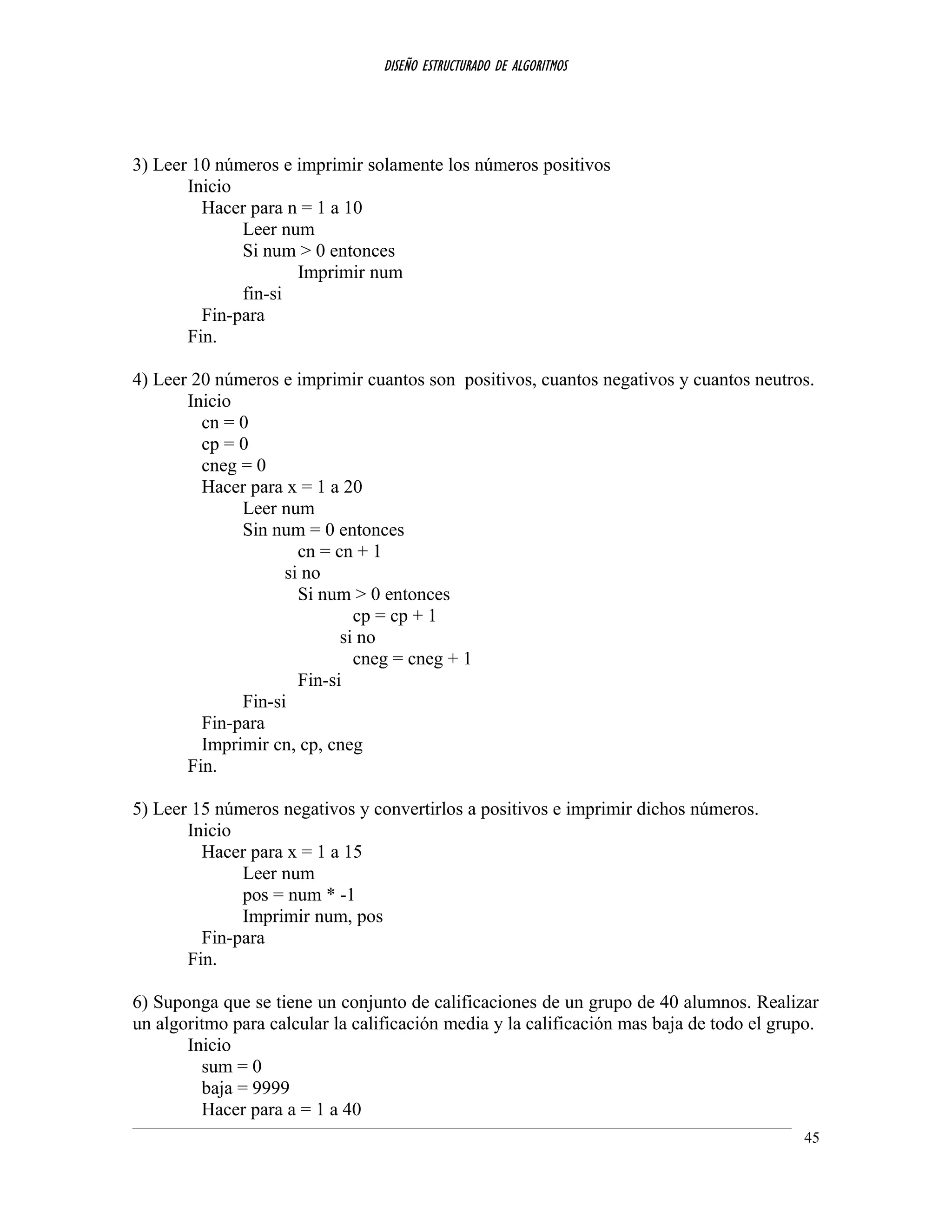 DISEÑO ESTRUCTURADO DE ALGORITMOS
3) Leer 10 números e imprimir solamente los números positivos
Inicio
Hacer para n = 1 a 10
Leer num
Si num > 0 entonces
Imprimir num
fin-si
Fin-para
Fin.
4) Leer 20 números e imprimir cuantos son positivos, cuantos negativos y cuantos neutros.
Inicio
cn = 0
cp = 0
cneg = 0
Hacer para x = 1 a 20
Leer num
Sin num = 0 entonces
cn = cn + 1
si no
Si num > 0 entonces
cp = cp + 1
si no
cneg = cneg + 1
Fin-si
Fin-si
Fin-para
Imprimir cn, cp, cneg
Fin.
5) Leer 15 números negativos y convertirlos a positivos e imprimir dichos números.
Inicio
Hacer para x = 1 a 15
Leer num
pos = num * -1
Imprimir num, pos
Fin-para
Fin.
6) Suponga que se tiene un conjunto de calificaciones de un grupo de 40 alumnos. Realizar
un algoritmo para calcular la calificación media y la calificación mas baja de todo el grupo.
Inicio
sum = 0
baja = 9999
Hacer para a = 1 a 40
45
 