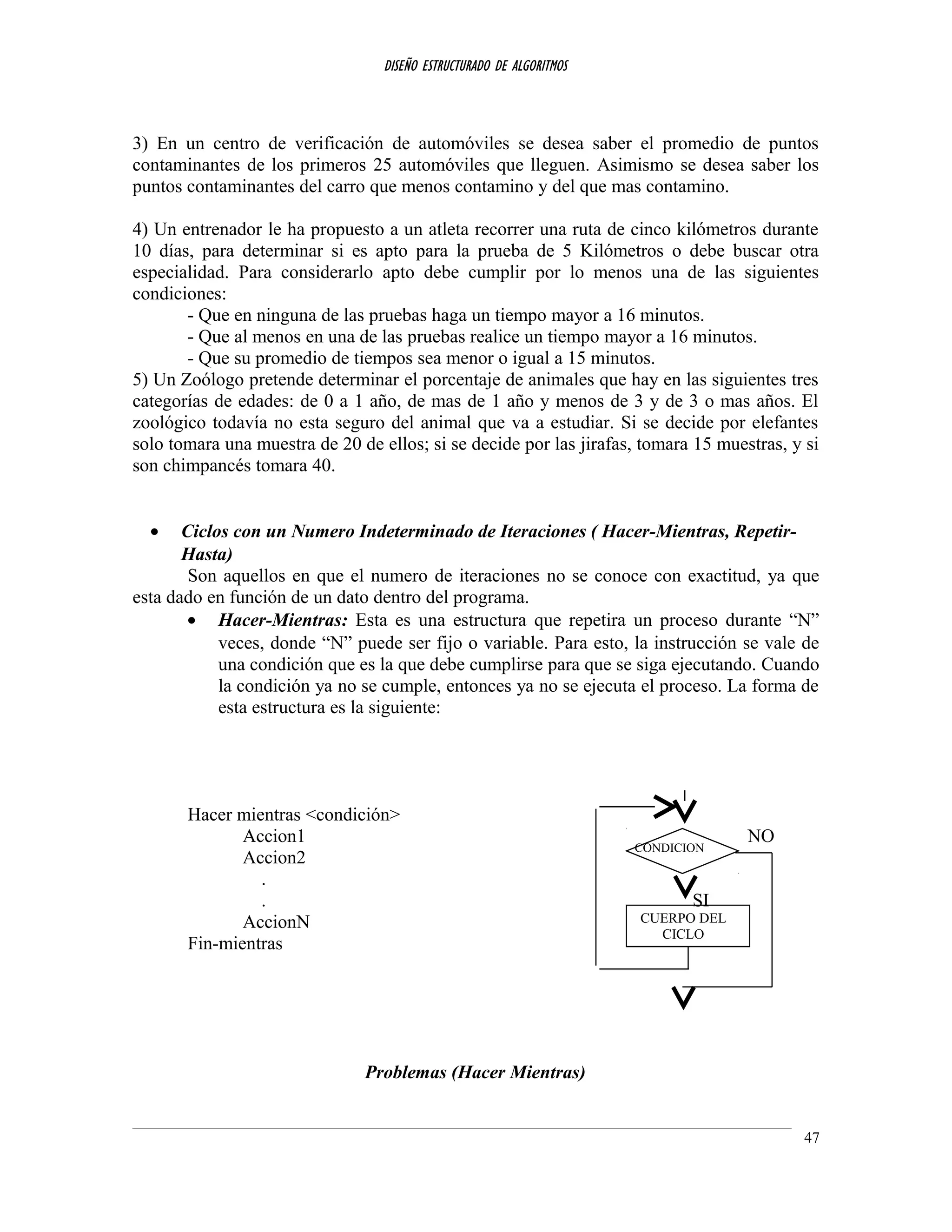 DISEÑO ESTRUCTURADO DE ALGORITMOS
3) En un centro de verificación de automóviles se desea saber el promedio de puntos
contaminantes de los primeros 25 automóviles que lleguen. Asimismo se desea saber los
puntos contaminantes del carro que menos contamino y del que mas contamino.
4) Un entrenador le ha propuesto a un atleta recorrer una ruta de cinco kilómetros durante
10 días, para determinar si es apto para la prueba de 5 Kilómetros o debe buscar otra
especialidad. Para considerarlo apto debe cumplir por lo menos una de las siguientes
condiciones:
- Que en ninguna de las pruebas haga un tiempo mayor a 16 minutos.
- Que al menos en una de las pruebas realice un tiempo mayor a 16 minutos.
- Que su promedio de tiempos sea menor o igual a 15 minutos.
5) Un Zoólogo pretende determinar el porcentaje de animales que hay en las siguientes tres
categorías de edades: de 0 a 1 año, de mas de 1 año y menos de 3 y de 3 o mas años. El
zoológico todavía no esta seguro del animal que va a estudiar. Si se decide por elefantes
solo tomara una muestra de 20 de ellos; si se decide por las jirafas, tomara 15 muestras, y si
son chimpancés tomara 40.
• Ciclos con un Numero Indeterminado de Iteraciones ( Hacer-Mientras, Repetir-
Hasta)
Son aquellos en que el numero de iteraciones no se conoce con exactitud, ya que
esta dado en función de un dato dentro del programa.
• Hacer-Mientras: Esta es una estructura que repetira un proceso durante “N”
veces, donde “N” puede ser fijo o variable. Para esto, la instrucción se vale de
una condición que es la que debe cumplirse para que se siga ejecutando. Cuando
la condición ya no se cumple, entonces ya no se ejecuta el proceso. La forma de
esta estructura es la siguiente:
Hacer mientras <condición>
Accion1 NO
Accion2
.
. SI
AccionN
Fin-mientras
Problemas (Hacer Mientras)
47
CUERPO DEL
CICLO
CONDICION
 