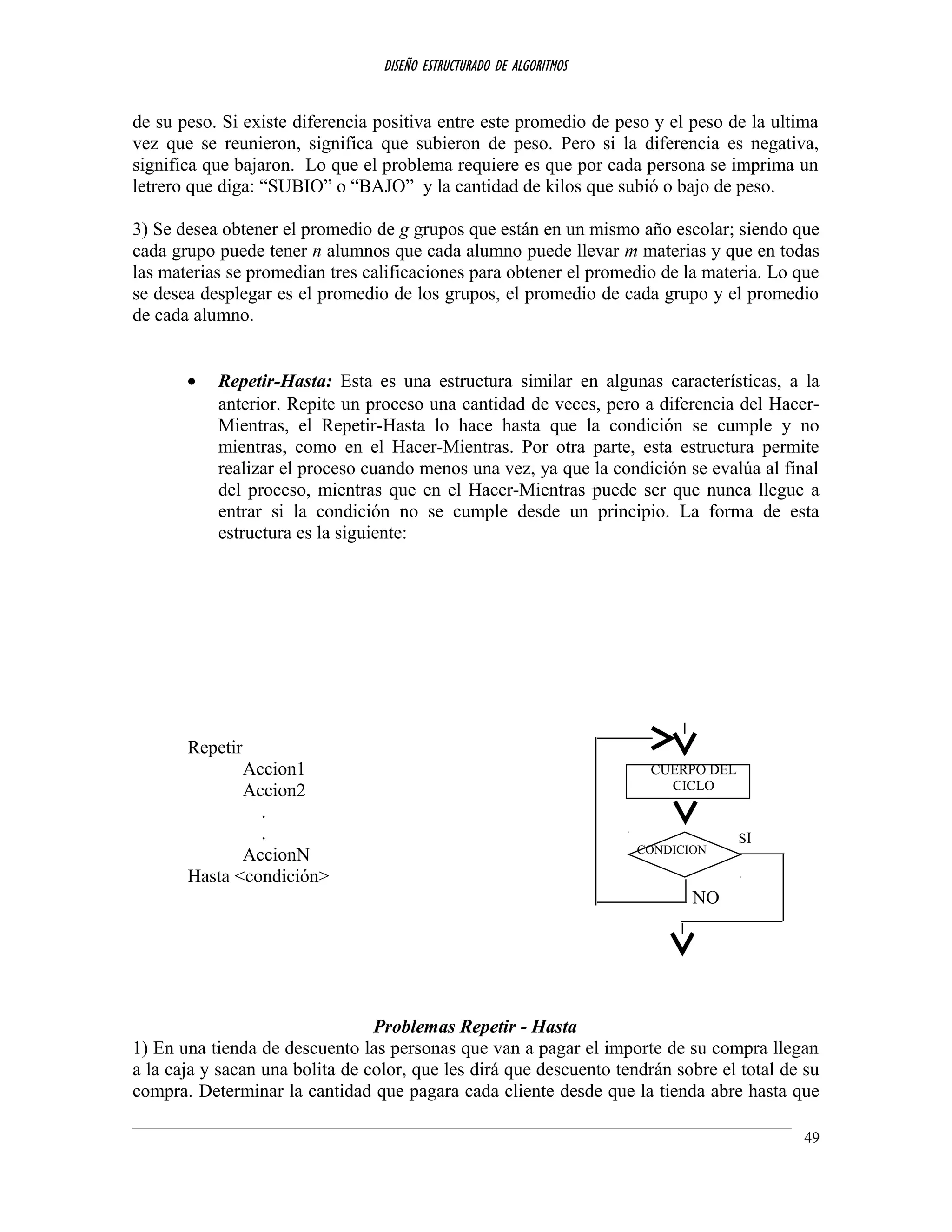 DISEÑO ESTRUCTURADO DE ALGORITMOS
de su peso. Si existe diferencia positiva entre este promedio de peso y el peso de la ultima
vez que se reunieron, significa que subieron de peso. Pero si la diferencia es negativa,
significa que bajaron. Lo que el problema requiere es que por cada persona se imprima un
letrero que diga: “SUBIO” o “BAJO” y la cantidad de kilos que subió o bajo de peso.
3) Se desea obtener el promedio de g grupos que están en un mismo año escolar; siendo que
cada grupo puede tener n alumnos que cada alumno puede llevar m materias y que en todas
las materias se promedian tres calificaciones para obtener el promedio de la materia. Lo que
se desea desplegar es el promedio de los grupos, el promedio de cada grupo y el promedio
de cada alumno.
• Repetir-Hasta: Esta es una estructura similar en algunas características, a la
anterior. Repite un proceso una cantidad de veces, pero a diferencia del Hacer-
Mientras, el Repetir-Hasta lo hace hasta que la condición se cumple y no
mientras, como en el Hacer-Mientras. Por otra parte, esta estructura permite
realizar el proceso cuando menos una vez, ya que la condición se evalúa al final
del proceso, mientras que en el Hacer-Mientras puede ser que nunca llegue a
entrar si la condición no se cumple desde un principio. La forma de esta
estructura es la siguiente:
Repetir
Accion1
Accion2
.
.
AccionN
Hasta <condición>
NO
Problemas Repetir - Hasta
1) En una tienda de descuento las personas que van a pagar el importe de su compra llegan
a la caja y sacan una bolita de color, que les dirá que descuento tendrán sobre el total de su
compra. Determinar la cantidad que pagara cada cliente desde que la tienda abre hasta que
49
CUERPO DEL
CICLO
CONDICION
SI
 