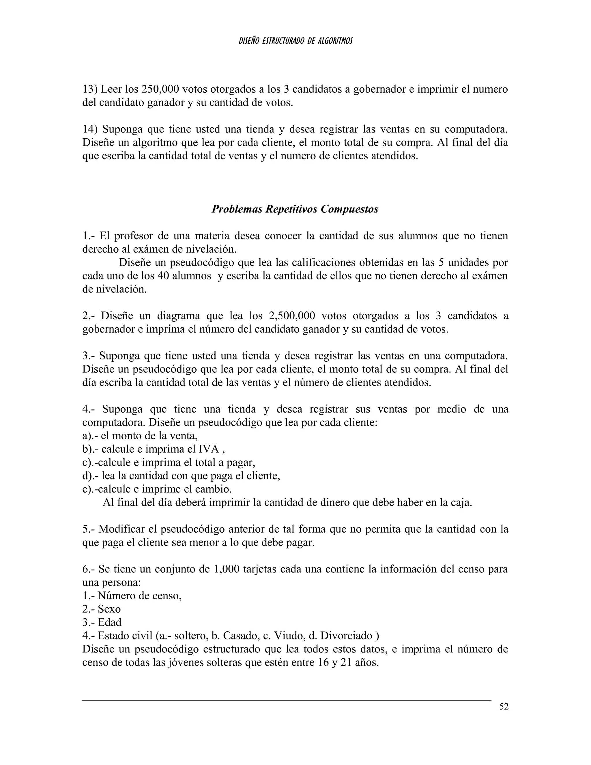 DISEÑO ESTRUCTURADO DE ALGORITMOS
13) Leer los 250,000 votos otorgados a los 3 candidatos a gobernador e imprimir el numero
del candidato ganador y su cantidad de votos.
14) Suponga que tiene usted una tienda y desea registrar las ventas en su computadora.
Diseñe un algoritmo que lea por cada cliente, el monto total de su compra. Al final del día
que escriba la cantidad total de ventas y el numero de clientes atendidos.
Problemas Repetitivos Compuestos
1.- El profesor de una materia desea conocer la cantidad de sus alumnos que no tienen
derecho al exámen de nivelación.
Diseñe un pseudocódigo que lea las calificaciones obtenidas en las 5 unidades por
cada uno de los 40 alumnos y escriba la cantidad de ellos que no tienen derecho al exámen
de nivelación.
2.- Diseñe un diagrama que lea los 2,500,000 votos otorgados a los 3 candidatos a
gobernador e imprima el número del candidato ganador y su cantidad de votos.
3.- Suponga que tiene usted una tienda y desea registrar las ventas en una computadora.
Diseñe un pseudocódigo que lea por cada cliente, el monto total de su compra. Al final del
día escriba la cantidad total de las ventas y el número de clientes atendidos.
4.- Suponga que tiene una tienda y desea registrar sus ventas por medio de una
computadora. Diseñe un pseudocódigo que lea por cada cliente:
a).- el monto de la venta,
b).- calcule e imprima el IVA ,
c).-calcule e imprima el total a pagar,
d).- lea la cantidad con que paga el cliente,
e).-calcule e imprime el cambio.
Al final del día deberá imprimir la cantidad de dinero que debe haber en la caja.
5.- Modificar el pseudocódigo anterior de tal forma que no permita que la cantidad con la
que paga el cliente sea menor a lo que debe pagar.
6.- Se tiene un conjunto de 1,000 tarjetas cada una contiene la información del censo para
una persona:
1.- Número de censo,
2.- Sexo
3.- Edad
4.- Estado civil (a.- soltero, b. Casado, c. Viudo, d. Divorciado )
Diseñe un pseudocódigo estructurado que lea todos estos datos, e imprima el número de
censo de todas las jóvenes solteras que estén entre 16 y 21 años.
52
 