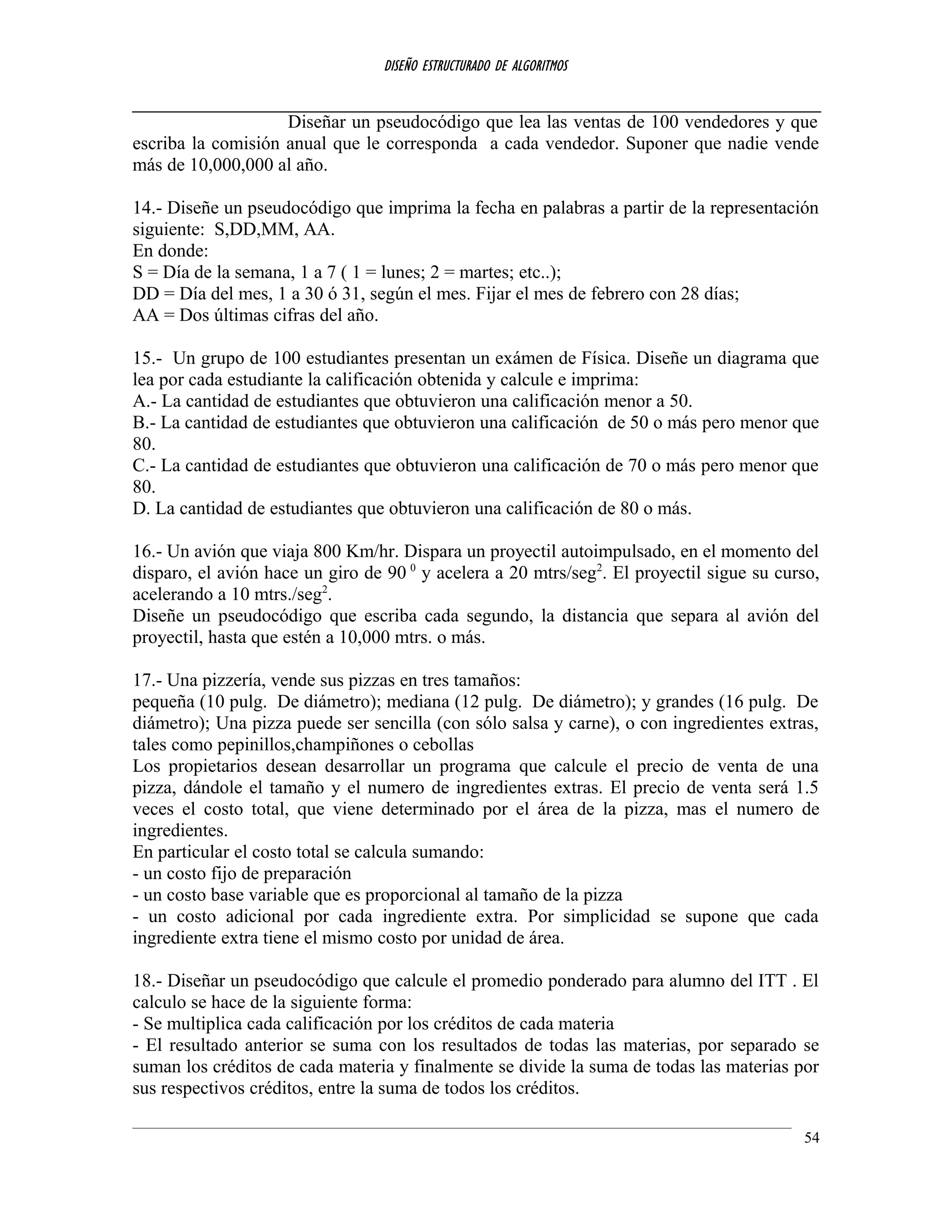 DISEÑO ESTRUCTURADO DE ALGORITMOS
Diseñar un pseudocódigo que lea las ventas de 100 vendedores y que
escriba la comisión anual que le corresponda a cada vendedor. Suponer que nadie vende
más de 10,000,000 al año.
14.- Diseñe un pseudocódigo que imprima la fecha en palabras a partir de la representación
siguiente: S,DD,MM, AA.
En donde:
S = Día de la semana, 1 a 7 ( 1 = lunes; 2 = martes; etc..);
DD = Día del mes, 1 a 30 ó 31, según el mes. Fijar el mes de febrero con 28 días;
AA = Dos últimas cifras del año.
15.- Un grupo de 100 estudiantes presentan un exámen de Física. Diseñe un diagrama que
lea por cada estudiante la calificación obtenida y calcule e imprima:
A.- La cantidad de estudiantes que obtuvieron una calificación menor a 50.
B.- La cantidad de estudiantes que obtuvieron una calificación de 50 o más pero menor que
80.
C.- La cantidad de estudiantes que obtuvieron una calificación de 70 o más pero menor que
80.
D. La cantidad de estudiantes que obtuvieron una calificación de 80 o más.
16.- Un avión que viaja 800 Km/hr. Dispara un proyectil autoimpulsado, en el momento del
disparo, el avión hace un giro de 90 0
y acelera a 20 mtrs/seg2
. El proyectil sigue su curso,
acelerando a 10 mtrs./seg2
.
Diseñe un pseudocódigo que escriba cada segundo, la distancia que separa al avión del
proyectil, hasta que estén a 10,000 mtrs. o más.
17.- Una pizzería, vende sus pizzas en tres tamaños:
pequeña (10 pulg. De diámetro); mediana (12 pulg. De diámetro); y grandes (16 pulg. De
diámetro); Una pizza puede ser sencilla (con sólo salsa y carne), o con ingredientes extras,
tales como pepinillos,champiñones o cebollas
Los propietarios desean desarrollar un programa que calcule el precio de venta de una
pizza, dándole el tamaño y el numero de ingredientes extras. El precio de venta será 1.5
veces el costo total, que viene determinado por el área de la pizza, mas el numero de
ingredientes.
En particular el costo total se calcula sumando:
- un costo fijo de preparación
- un costo base variable que es proporcional al tamaño de la pizza
- un costo adicional por cada ingrediente extra. Por simplicidad se supone que cada
ingrediente extra tiene el mismo costo por unidad de área.
18.- Diseñar un pseudocódigo que calcule el promedio ponderado para alumno del ITT . El
calculo se hace de la siguiente forma:
- Se multiplica cada calificación por los créditos de cada materia
- El resultado anterior se suma con los resultados de todas las materias, por separado se
suman los créditos de cada materia y finalmente se divide la suma de todas las materias por
sus respectivos créditos, entre la suma de todos los créditos.
54
 