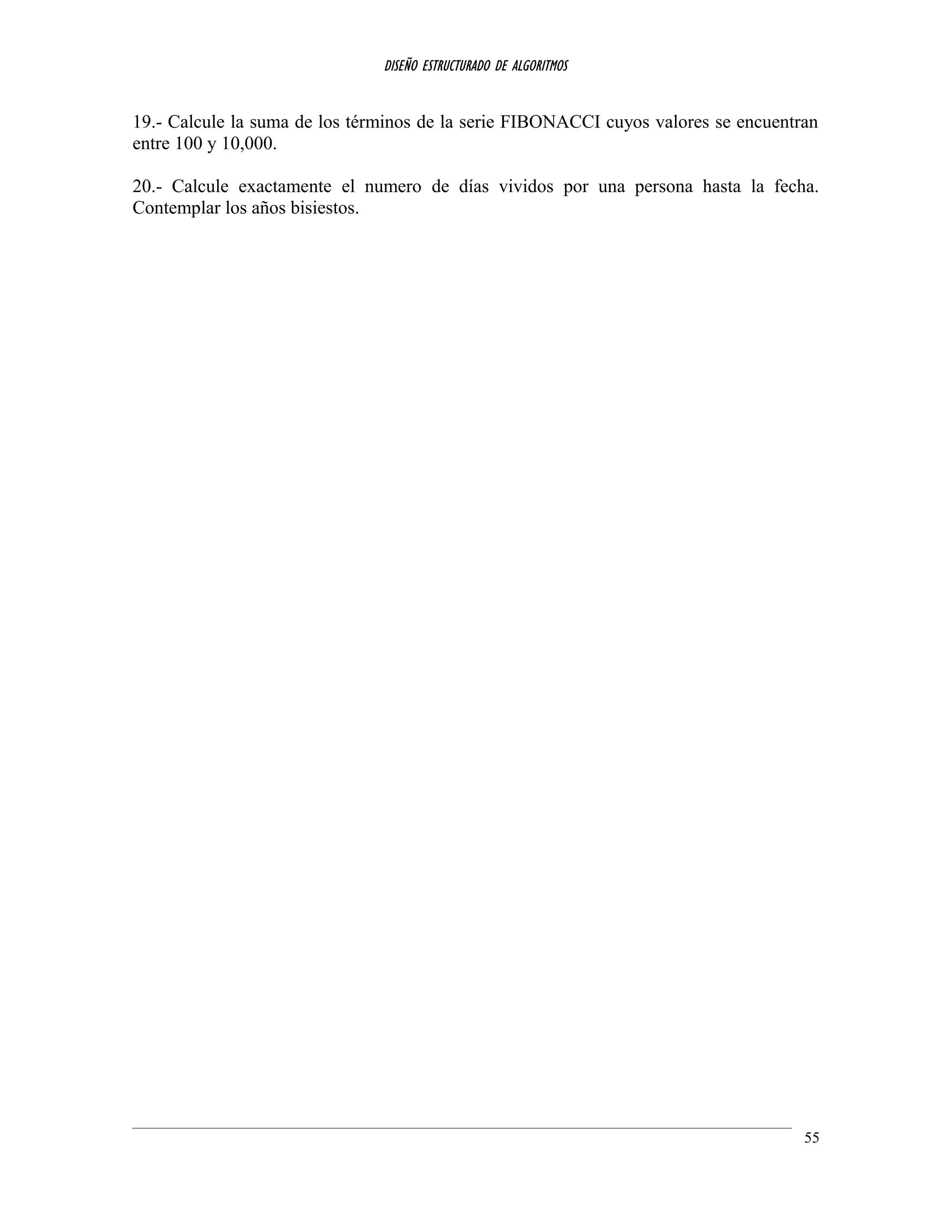DISEÑO ESTRUCTURADO DE ALGORITMOS
19.- Calcule la suma de los términos de la serie FIBONACCI cuyos valores se encuentran
entre 100 y 10,000.
20.- Calcule exactamente el numero de días vividos por una persona hasta la fecha.
Contemplar los años bisiestos.
55
 