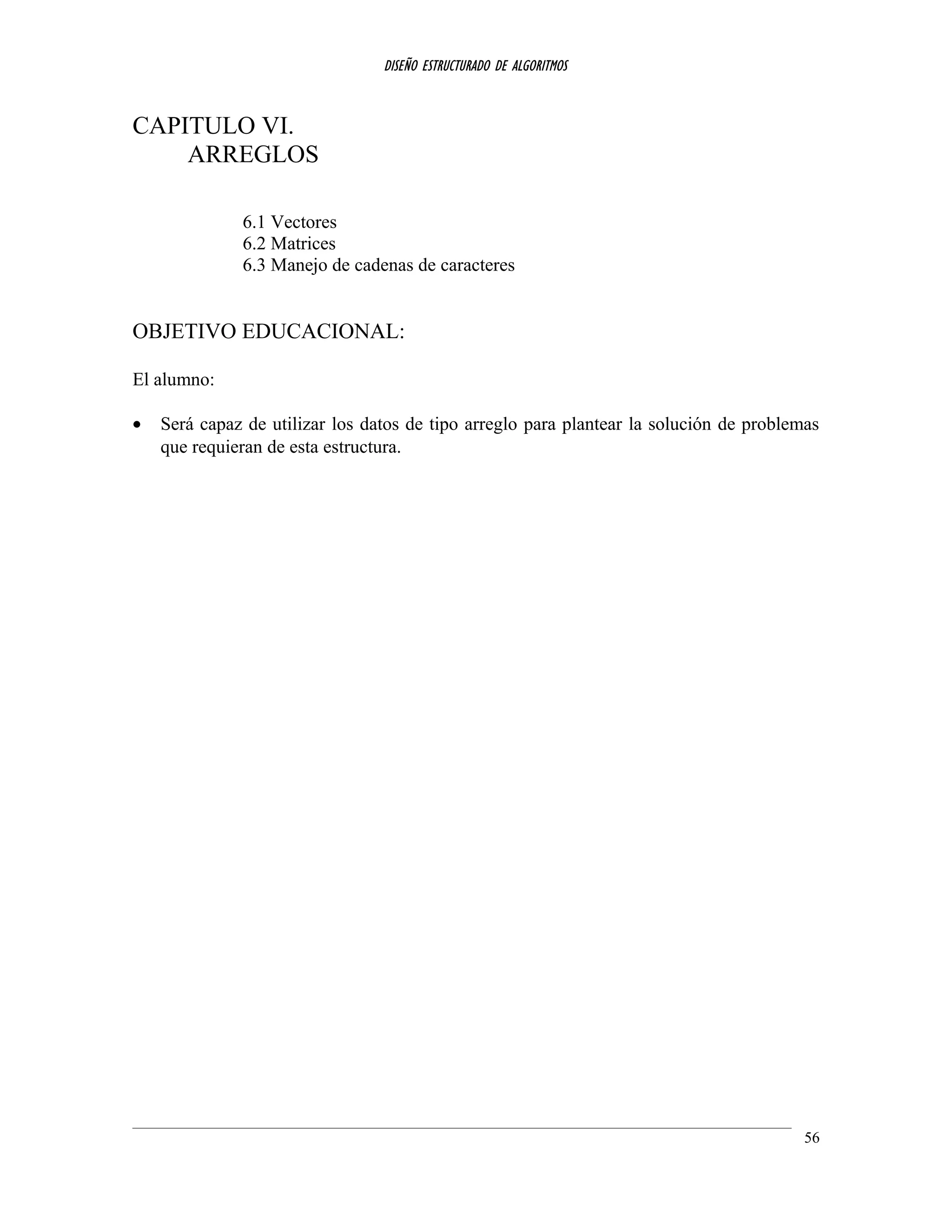 DISEÑO ESTRUCTURADO DE ALGORITMOS
CAPITULO VI.
ARREGLOS
6.1 Vectores
6.2 Matrices
6.3 Manejo de cadenas de caracteres
OBJETIVO EDUCACIONAL:
El alumno:
• Será capaz de utilizar los datos de tipo arreglo para plantear la solución de problemas
que requieran de esta estructura.
56
 