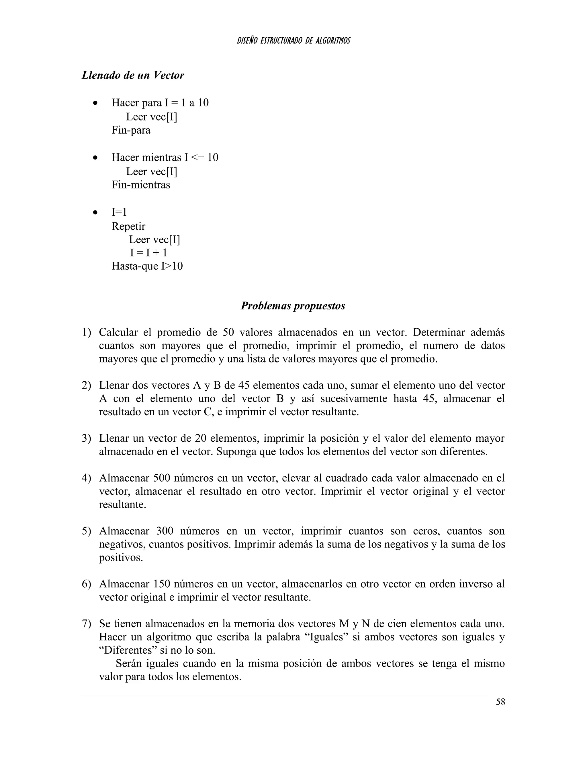 DISEÑO ESTRUCTURADO DE ALGORITMOS
Llenado de un Vector
• Hacer para I = 1 a 10
Leer vec[I]
Fin-para
• Hacer mientras I <= 10
Leer vec[I]
Fin-mientras
• I=1
Repetir
Leer vec[I]
I = I + 1
Hasta-que I>10
Problemas propuestos
1) Calcular el promedio de 50 valores almacenados en un vector. Determinar además
cuantos son mayores que el promedio, imprimir el promedio, el numero de datos
mayores que el promedio y una lista de valores mayores que el promedio.
2) Llenar dos vectores A y B de 45 elementos cada uno, sumar el elemento uno del vector
A con el elemento uno del vector B y así sucesivamente hasta 45, almacenar el
resultado en un vector C, e imprimir el vector resultante.
3) Llenar un vector de 20 elementos, imprimir la posición y el valor del elemento mayor
almacenado en el vector. Suponga que todos los elementos del vector son diferentes.
4) Almacenar 500 números en un vector, elevar al cuadrado cada valor almacenado en el
vector, almacenar el resultado en otro vector. Imprimir el vector original y el vector
resultante.
5) Almacenar 300 números en un vector, imprimir cuantos son ceros, cuantos son
negativos, cuantos positivos. Imprimir además la suma de los negativos y la suma de los
positivos.
6) Almacenar 150 números en un vector, almacenarlos en otro vector en orden inverso al
vector original e imprimir el vector resultante.
7) Se tienen almacenados en la memoria dos vectores M y N de cien elementos cada uno.
Hacer un algoritmo que escriba la palabra “Iguales” si ambos vectores son iguales y
“Diferentes” si no lo son.
Serán iguales cuando en la misma posición de ambos vectores se tenga el mismo
valor para todos los elementos.
58
 