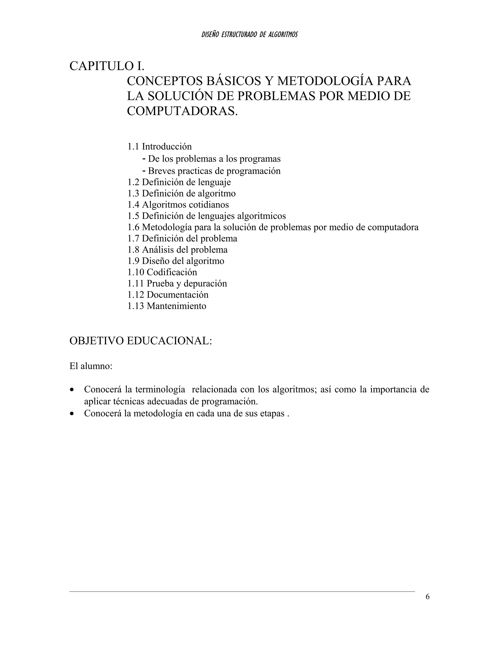 DISEÑO ESTRUCTURADO DE ALGORITMOS
CAPITULO I.
CONCEPTOS BÁSICOS Y METODOLOGÍA PARA
LA SOLUCIÓN DE PROBLEMAS POR MEDIO DE
COMPUTADORAS.
1.1 Introducción
- De los problemas a los programas
- Breves practicas de programación
1.2 Definición de lenguaje
1.3 Definición de algoritmo
1.4 Algoritmos cotidianos
1.5 Definición de lenguajes algoritmicos
1.6 Metodología para la solución de problemas por medio de computadora
1.7 Definición del problema
1.8 Análisis del problema
1.9 Diseño del algoritmo
1.10 Codificación
1.11 Prueba y depuración
1.12 Documentación
1.13 Mantenimiento
OBJETIVO EDUCACIONAL:
El alumno:
• Conocerá la terminología relacionada con los algoritmos; así como la importancia de
aplicar técnicas adecuadas de programación.
• Conocerá la metodología en cada una de sus etapas .
6
 