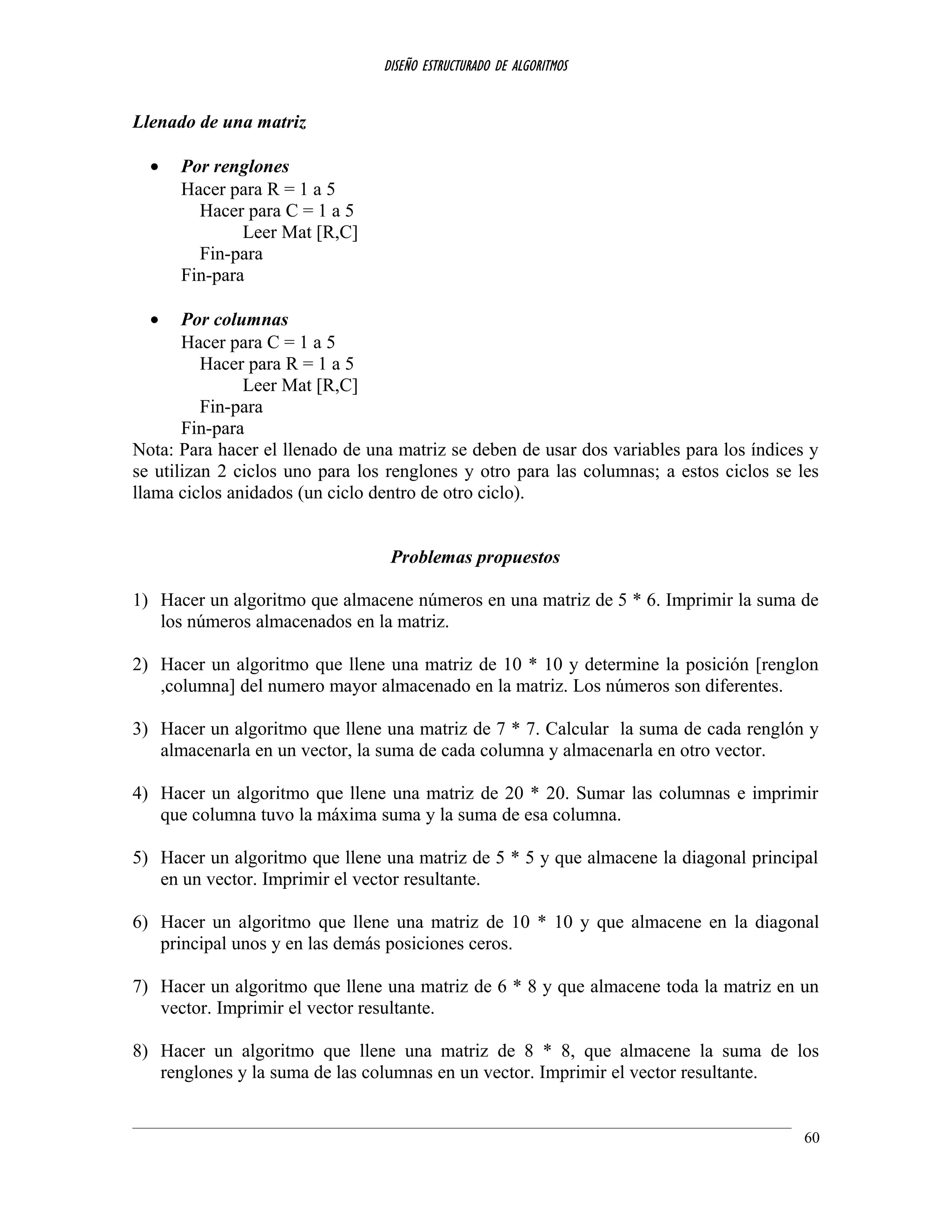 DISEÑO ESTRUCTURADO DE ALGORITMOS
Llenado de una matriz
• Por renglones
Hacer para R = 1 a 5
Hacer para C = 1 a 5
Leer Mat [R,C]
Fin-para
Fin-para
• Por columnas
Hacer para C = 1 a 5
Hacer para R = 1 a 5
Leer Mat [R,C]
Fin-para
Fin-para
Nota: Para hacer el llenado de una matriz se deben de usar dos variables para los índices y
se utilizan 2 ciclos uno para los renglones y otro para las columnas; a estos ciclos se les
llama ciclos anidados (un ciclo dentro de otro ciclo).
Problemas propuestos
1) Hacer un algoritmo que almacene números en una matriz de 5 * 6. Imprimir la suma de
los números almacenados en la matriz.
2) Hacer un algoritmo que llene una matriz de 10 * 10 y determine la posición [renglon
,columna] del numero mayor almacenado en la matriz. Los números son diferentes.
3) Hacer un algoritmo que llene una matriz de 7 * 7. Calcular la suma de cada renglón y
almacenarla en un vector, la suma de cada columna y almacenarla en otro vector.
4) Hacer un algoritmo que llene una matriz de 20 * 20. Sumar las columnas e imprimir
que columna tuvo la máxima suma y la suma de esa columna.
5) Hacer un algoritmo que llene una matriz de 5 * 5 y que almacene la diagonal principal
en un vector. Imprimir el vector resultante.
6) Hacer un algoritmo que llene una matriz de 10 * 10 y que almacene en la diagonal
principal unos y en las demás posiciones ceros.
7) Hacer un algoritmo que llene una matriz de 6 * 8 y que almacene toda la matriz en un
vector. Imprimir el vector resultante.
8) Hacer un algoritmo que llene una matriz de 8 * 8, que almacene la suma de los
renglones y la suma de las columnas en un vector. Imprimir el vector resultante.
60
 