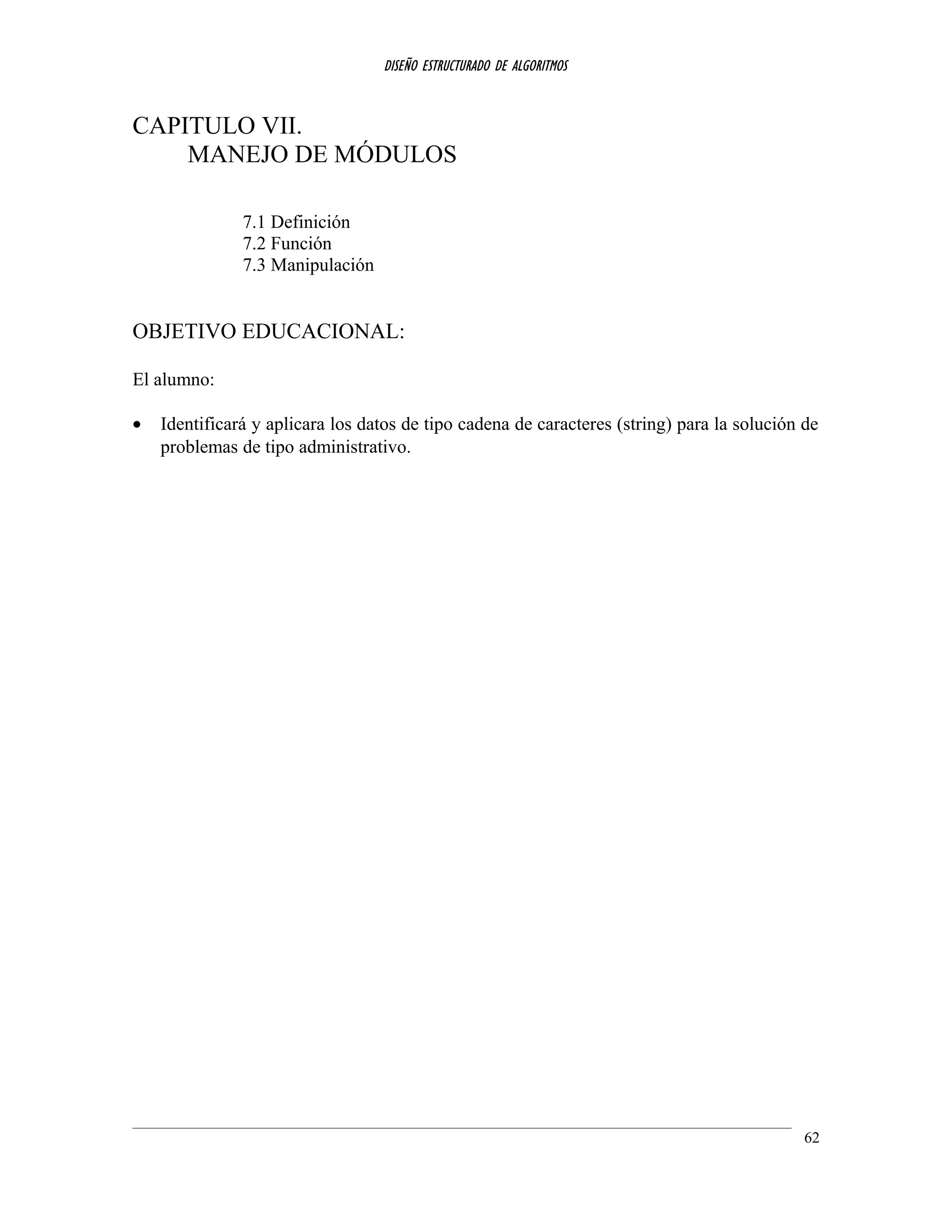 DISEÑO ESTRUCTURADO DE ALGORITMOS
CAPITULO VII.
MANEJO DE MÓDULOS
7.1 Definición
7.2 Función
7.3 Manipulación
OBJETIVO EDUCACIONAL:
El alumno:
• Identificará y aplicara los datos de tipo cadena de caracteres (string) para la solución de
problemas de tipo administrativo.
62
 