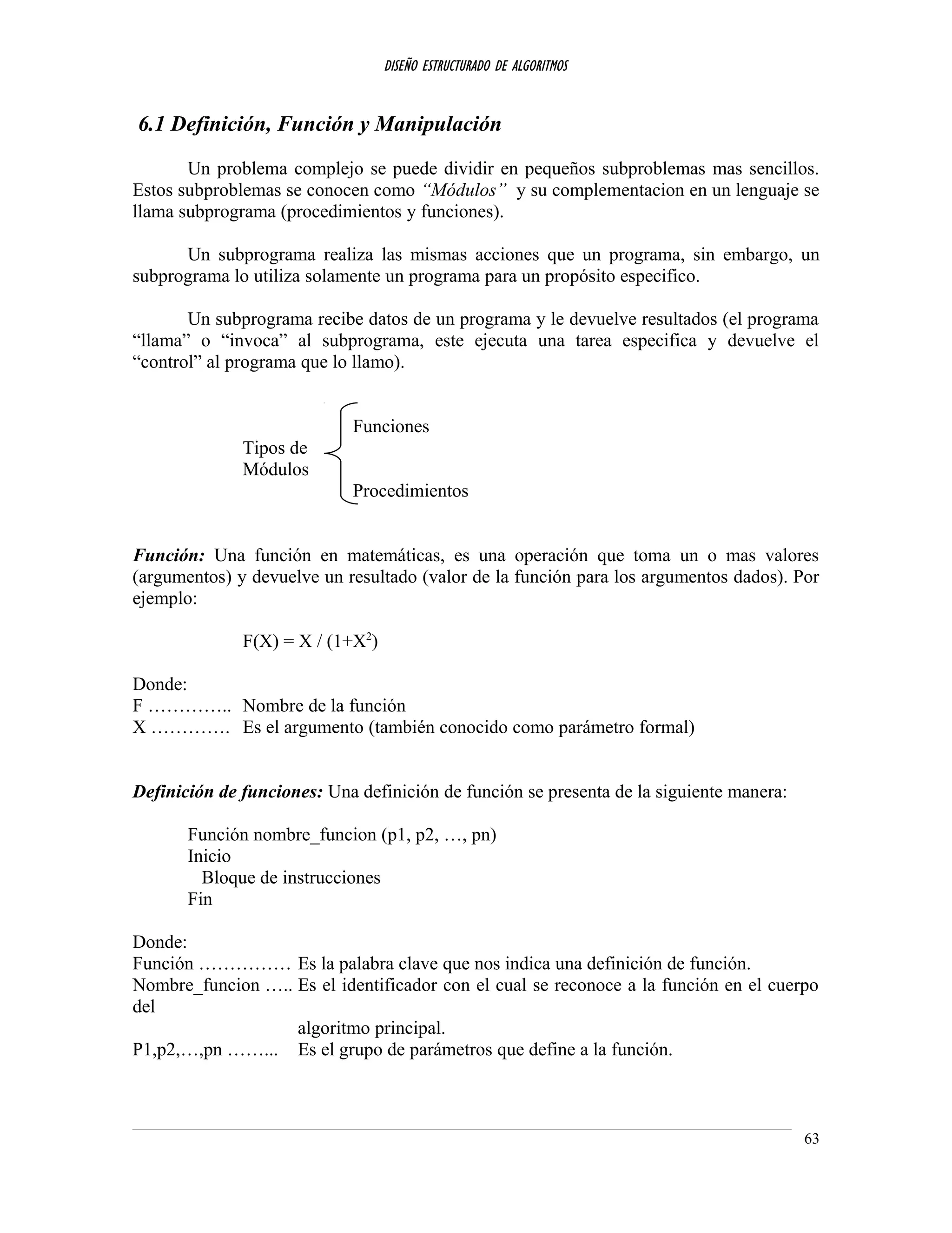 DISEÑO ESTRUCTURADO DE ALGORITMOS
6.1 Definición, Función y Manipulación
Un problema complejo se puede dividir en pequeños subproblemas mas sencillos.
Estos subproblemas se conocen como “Módulos” y su complementacion en un lenguaje se
llama subprograma (procedimientos y funciones).
Un subprograma realiza las mismas acciones que un programa, sin embargo, un
subprograma lo utiliza solamente un programa para un propósito especifico.
Un subprograma recibe datos de un programa y le devuelve resultados (el programa
“llama” o “invoca” al subprograma, este ejecuta una tarea especifica y devuelve el
“control” al programa que lo llamo).
Funciones
Tipos de
Módulos
Procedimientos
Función: Una función en matemáticas, es una operación que toma un o mas valores
(argumentos) y devuelve un resultado (valor de la función para los argumentos dados). Por
ejemplo:
F(X) = X / (1+X2
)
Donde:
F ………….. Nombre de la función
X …………. Es el argumento (también conocido como parámetro formal)
Definición de funciones: Una definición de función se presenta de la siguiente manera:
Función nombre_funcion (p1, p2, …, pn)
Inicio
Bloque de instrucciones
Fin
Donde:
Función …………… Es la palabra clave que nos indica una definición de función.
Nombre_funcion ….. Es el identificador con el cual se reconoce a la función en el cuerpo
del
algoritmo principal.
P1,p2,…,pn ……... Es el grupo de parámetros que define a la función.
63
 