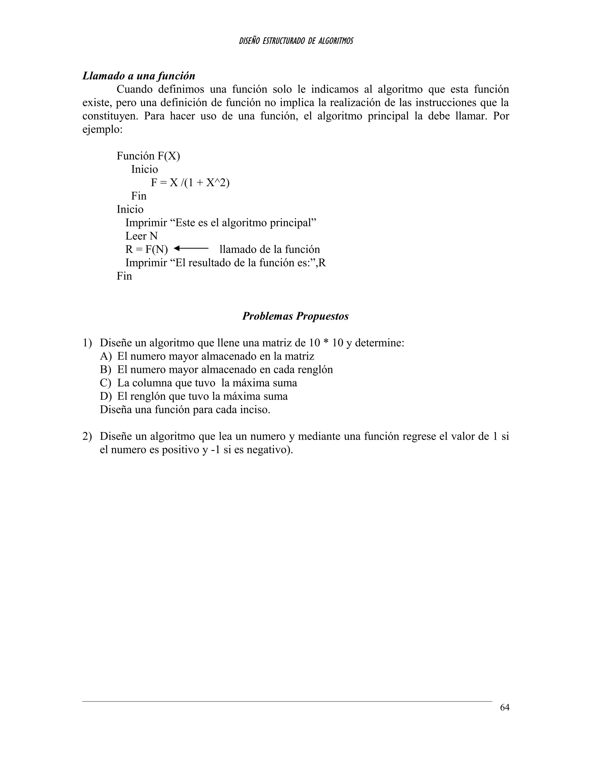 DISEÑO ESTRUCTURADO DE ALGORITMOS
Llamado a una función
Cuando definimos una función solo le indicamos al algoritmo que esta función
existe, pero una definición de función no implica la realización de las instrucciones que la
constituyen. Para hacer uso de una función, el algoritmo principal la debe llamar. Por
ejemplo:
Función F(X)
Inicio
F = X /(1 + X^2)
Fin
Inicio
Imprimir “Este es el algoritmo principal”
Leer N
R = F(N) llamado de la función
Imprimir “El resultado de la función es:”,R
Fin
Problemas Propuestos
1) Diseñe un algoritmo que llene una matriz de 10 * 10 y determine:
A) El numero mayor almacenado en la matriz
B) El numero mayor almacenado en cada renglón
C) La columna que tuvo la máxima suma
D) El renglón que tuvo la máxima suma
Diseña una función para cada inciso.
2) Diseñe un algoritmo que lea un numero y mediante una función regrese el valor de 1 si
el numero es positivo y -1 si es negativo).
64
 