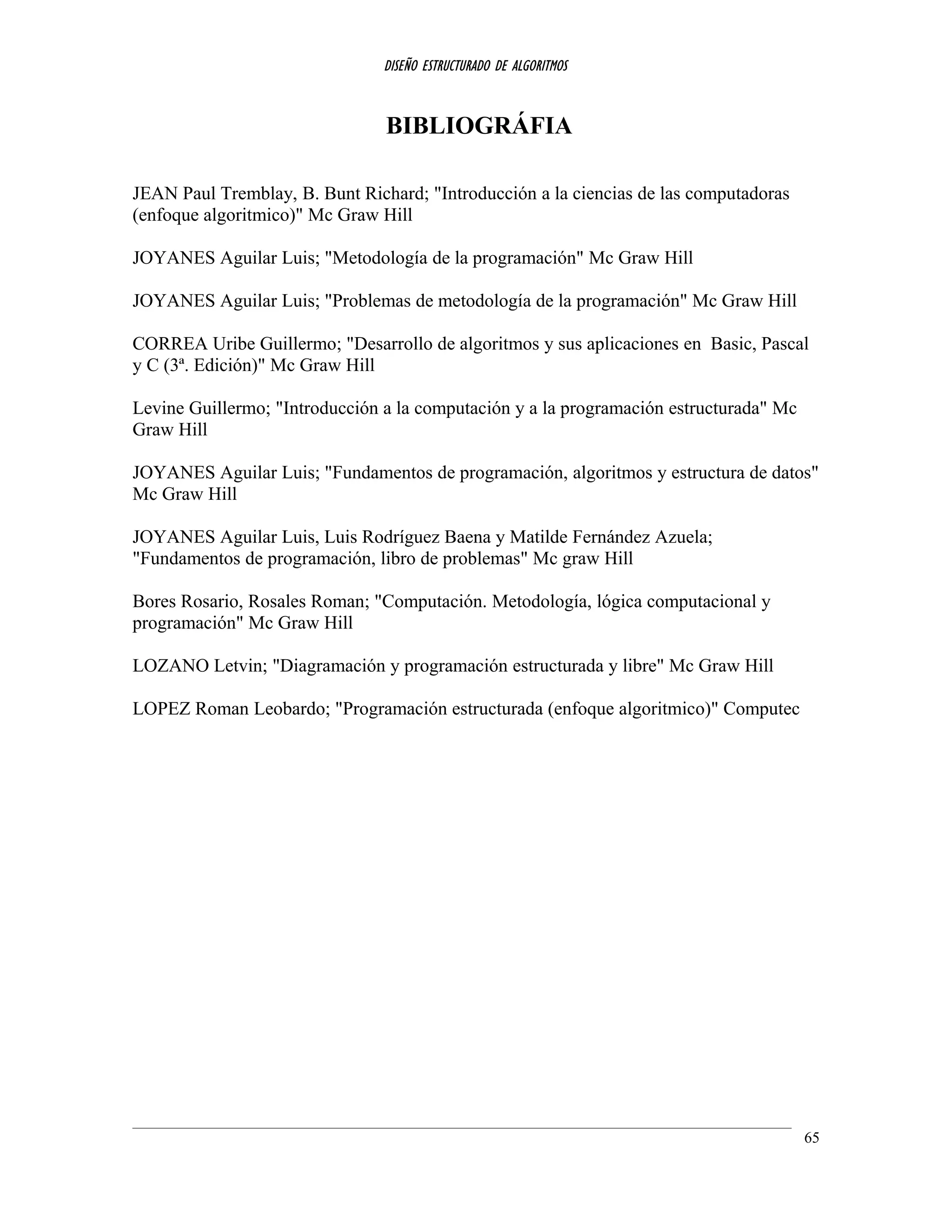 DISEÑO ESTRUCTURADO DE ALGORITMOS
BIBLIOGRÁFIA
JEAN Paul Tremblay, B. Bunt Richard; "Introducción a la ciencias de las computadoras
(enfoque algoritmico)" Mc Graw Hill
JOYANES Aguilar Luis; "Metodología de la programación" Mc Graw Hill
JOYANES Aguilar Luis; "Problemas de metodología de la programación" Mc Graw Hill
CORREA Uribe Guillermo; "Desarrollo de algoritmos y sus aplicaciones en Basic, Pascal
y C (3ª. Edición)" Mc Graw Hill
Levine Guillermo; "Introducción a la computación y a la programación estructurada" Mc
Graw Hill
JOYANES Aguilar Luis; "Fundamentos de programación, algoritmos y estructura de datos"
Mc Graw Hill
JOYANES Aguilar Luis, Luis Rodríguez Baena y Matilde Fernández Azuela;
"Fundamentos de programación, libro de problemas" Mc graw Hill
Bores Rosario, Rosales Roman; "Computación. Metodología, lógica computacional y
programación" Mc Graw Hill
LOZANO Letvin; "Diagramación y programación estructurada y libre" Mc Graw Hill
LOPEZ Roman Leobardo; "Programación estructurada (enfoque algoritmico)" Computec
65
 