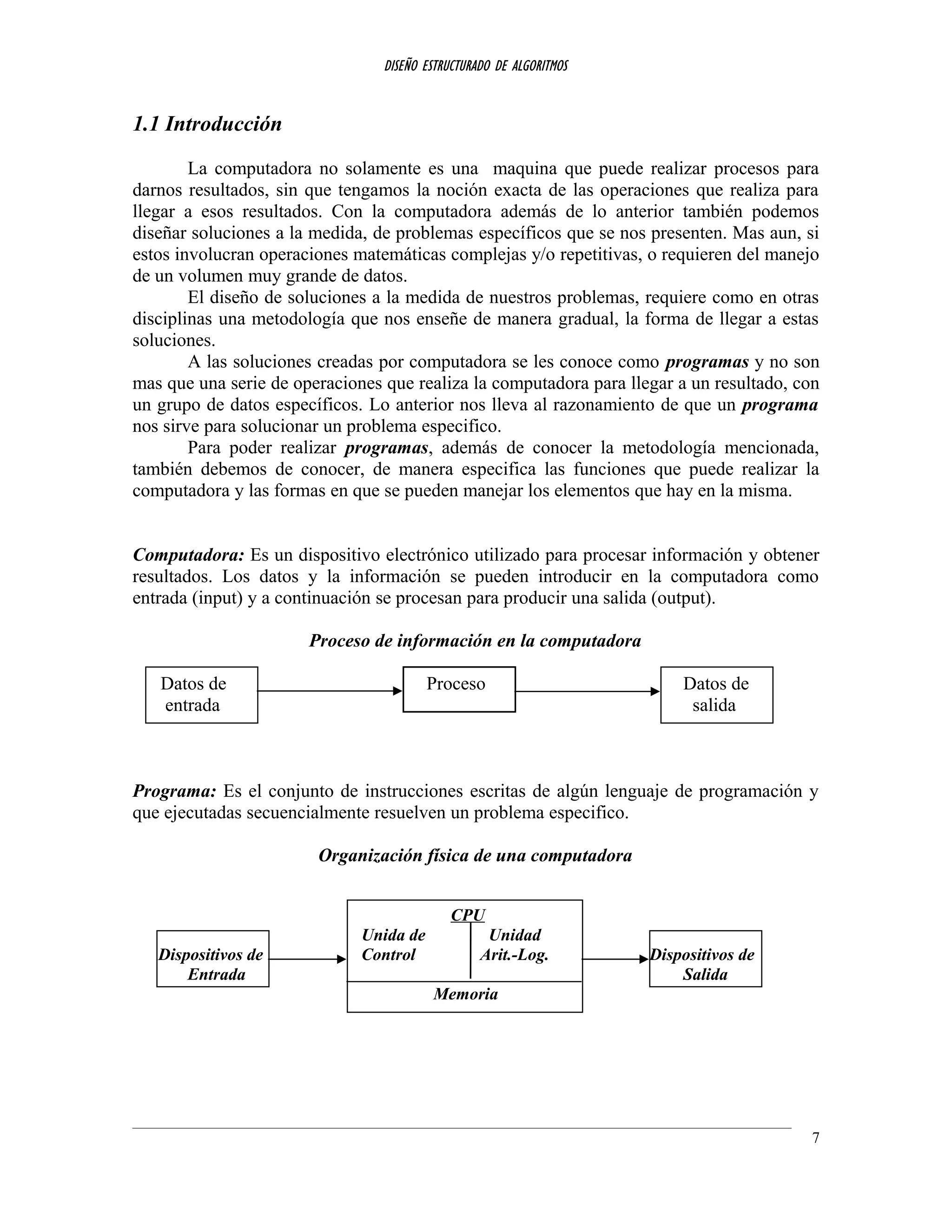 DISEÑO ESTRUCTURADO DE ALGORITMOS
1.1 Introducción
La computadora no solamente es una maquina que puede realizar procesos para
darnos resultados, sin que tengamos la noción exacta de las operaciones que realiza para
llegar a esos resultados. Con la computadora además de lo anterior también podemos
diseñar soluciones a la medida, de problemas específicos que se nos presenten. Mas aun, si
estos involucran operaciones matemáticas complejas y/o repetitivas, o requieren del manejo
de un volumen muy grande de datos.
El diseño de soluciones a la medida de nuestros problemas, requiere como en otras
disciplinas una metodología que nos enseñe de manera gradual, la forma de llegar a estas
soluciones.
A las soluciones creadas por computadora se les conoce como programas y no son
mas que una serie de operaciones que realiza la computadora para llegar a un resultado, con
un grupo de datos específicos. Lo anterior nos lleva al razonamiento de que un programa
nos sirve para solucionar un problema especifico.
Para poder realizar programas, además de conocer la metodología mencionada,
también debemos de conocer, de manera especifica las funciones que puede realizar la
computadora y las formas en que se pueden manejar los elementos que hay en la misma.
Computadora: Es un dispositivo electrónico utilizado para procesar información y obtener
resultados. Los datos y la información se pueden introducir en la computadora como
entrada (input) y a continuación se procesan para producir una salida (output).
Proceso de información en la computadora
Datos de Proceso Datos de
entrada salida
Programa: Es el conjunto de instrucciones escritas de algún lenguaje de programación y
que ejecutadas secuencialmente resuelven un problema especifico.
Organización física de una computadora
CPU
Unida de Unidad
Dispositivos de Control Arit.-Log. Dispositivos de
Entrada Salida
Memoria
7
 