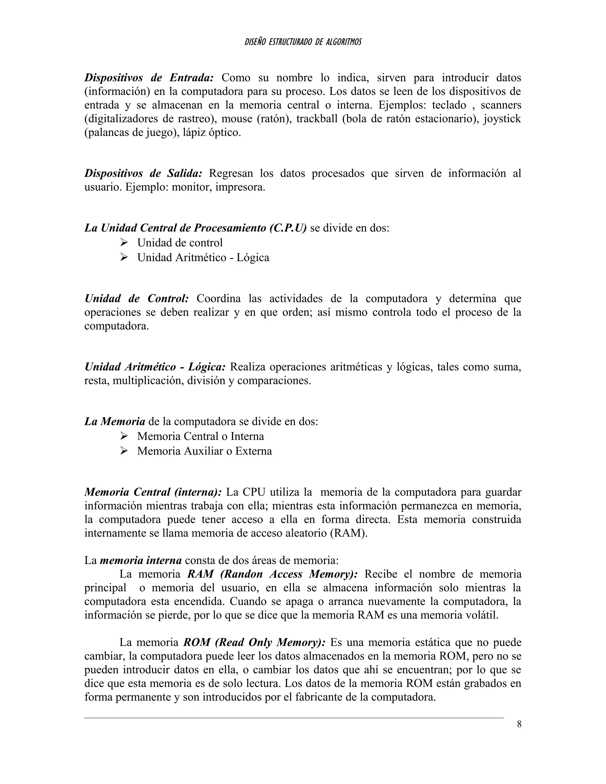 DISEÑO ESTRUCTURADO DE ALGORITMOS
Dispositivos de Entrada: Como su nombre lo indica, sirven para introducir datos
(información) en la computadora para su proceso. Los datos se leen de los dispositivos de
entrada y se almacenan en la memoria central o interna. Ejemplos: teclado , scanners
(digitalizadores de rastreo), mouse (ratón), trackball (bola de ratón estacionario), joystick
(palancas de juego), lápiz óptico.
Dispositivos de Salida: Regresan los datos procesados que sirven de información al
usuario. Ejemplo: monitor, impresora.
La Unidad Central de Procesamiento (C.P.U) se divide en dos:
 Unidad de control
 Unidad Aritmético - Lógica
Unidad de Control: Coordina las actividades de la computadora y determina que
operaciones se deben realizar y en que orden; así mismo controla todo el proceso de la
computadora.
Unidad Aritmético - Lógica: Realiza operaciones aritméticas y lógicas, tales como suma,
resta, multiplicación, división y comparaciones.
La Memoria de la computadora se divide en dos:
 Memoria Central o Interna
 Memoria Auxiliar o Externa
Memoria Central (interna): La CPU utiliza la memoria de la computadora para guardar
información mientras trabaja con ella; mientras esta información permanezca en memoria,
la computadora puede tener acceso a ella en forma directa. Esta memoria construida
internamente se llama memoria de acceso aleatorio (RAM).
La memoria interna consta de dos áreas de memoria:
La memoria RAM (Randon Access Memory): Recibe el nombre de memoria
principal o memoria del usuario, en ella se almacena información solo mientras la
computadora esta encendida. Cuando se apaga o arranca nuevamente la computadora, la
información se pierde, por lo que se dice que la memoria RAM es una memoria volátil.
La memoria ROM (Read Only Memory): Es una memoria estática que no puede
cambiar, la computadora puede leer los datos almacenados en la memoria ROM, pero no se
pueden introducir datos en ella, o cambiar los datos que ahí se encuentran; por lo que se
dice que esta memoria es de solo lectura. Los datos de la memoria ROM están grabados en
forma permanente y son introducidos por el fabricante de la computadora.
8
 