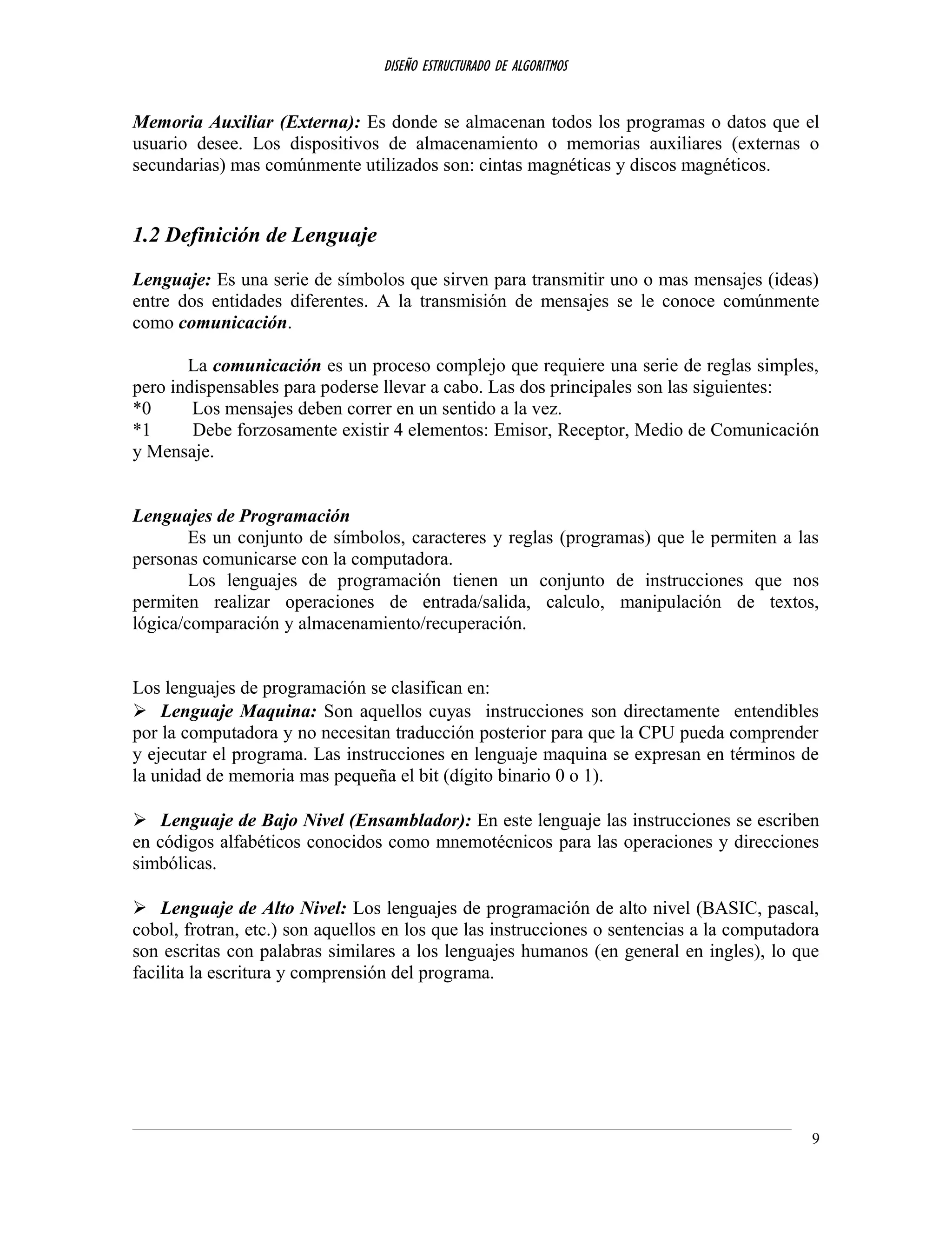 DISEÑO ESTRUCTURADO DE ALGORITMOS
Memoria Auxiliar (Externa): Es donde se almacenan todos los programas o datos que el
usuario desee. Los dispositivos de almacenamiento o memorias auxiliares (externas o
secundarias) mas comúnmente utilizados son: cintas magnéticas y discos magnéticos.
1.2 Definición de Lenguaje
Lenguaje: Es una serie de símbolos que sirven para transmitir uno o mas mensajes (ideas)
entre dos entidades diferentes. A la transmisión de mensajes se le conoce comúnmente
como comunicación.
La comunicación es un proceso complejo que requiere una serie de reglas simples,
pero indispensables para poderse llevar a cabo. Las dos principales son las siguientes:
*0 Los mensajes deben correr en un sentido a la vez.
*1 Debe forzosamente existir 4 elementos: Emisor, Receptor, Medio de Comunicación
y Mensaje.
Lenguajes de Programación
Es un conjunto de símbolos, caracteres y reglas (programas) que le permiten a las
personas comunicarse con la computadora.
Los lenguajes de programación tienen un conjunto de instrucciones que nos
permiten realizar operaciones de entrada/salida, calculo, manipulación de textos,
lógica/comparación y almacenamiento/recuperación.
Los lenguajes de programación se clasifican en:
 Lenguaje Maquina: Son aquellos cuyas instrucciones son directamente entendibles
por la computadora y no necesitan traducción posterior para que la CPU pueda comprender
y ejecutar el programa. Las instrucciones en lenguaje maquina se expresan en términos de
la unidad de memoria mas pequeña el bit (dígito binario 0 o 1).
 Lenguaje de Bajo Nivel (Ensamblador): En este lenguaje las instrucciones se escriben
en códigos alfabéticos conocidos como mnemotécnicos para las operaciones y direcciones
simbólicas.
 Lenguaje de Alto Nivel: Los lenguajes de programación de alto nivel (BASIC, pascal,
cobol, frotran, etc.) son aquellos en los que las instrucciones o sentencias a la computadora
son escritas con palabras similares a los lenguajes humanos (en general en ingles), lo que
facilita la escritura y comprensión del programa.
9
 