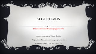 ALGORITMOS 
El fantástico mundo de la programación 
Autor: Lina María Tobón Tobón 
Asignatura: Fundamentos de programación 
UNIVERSIDAD DE MEDELLÍN 
 
