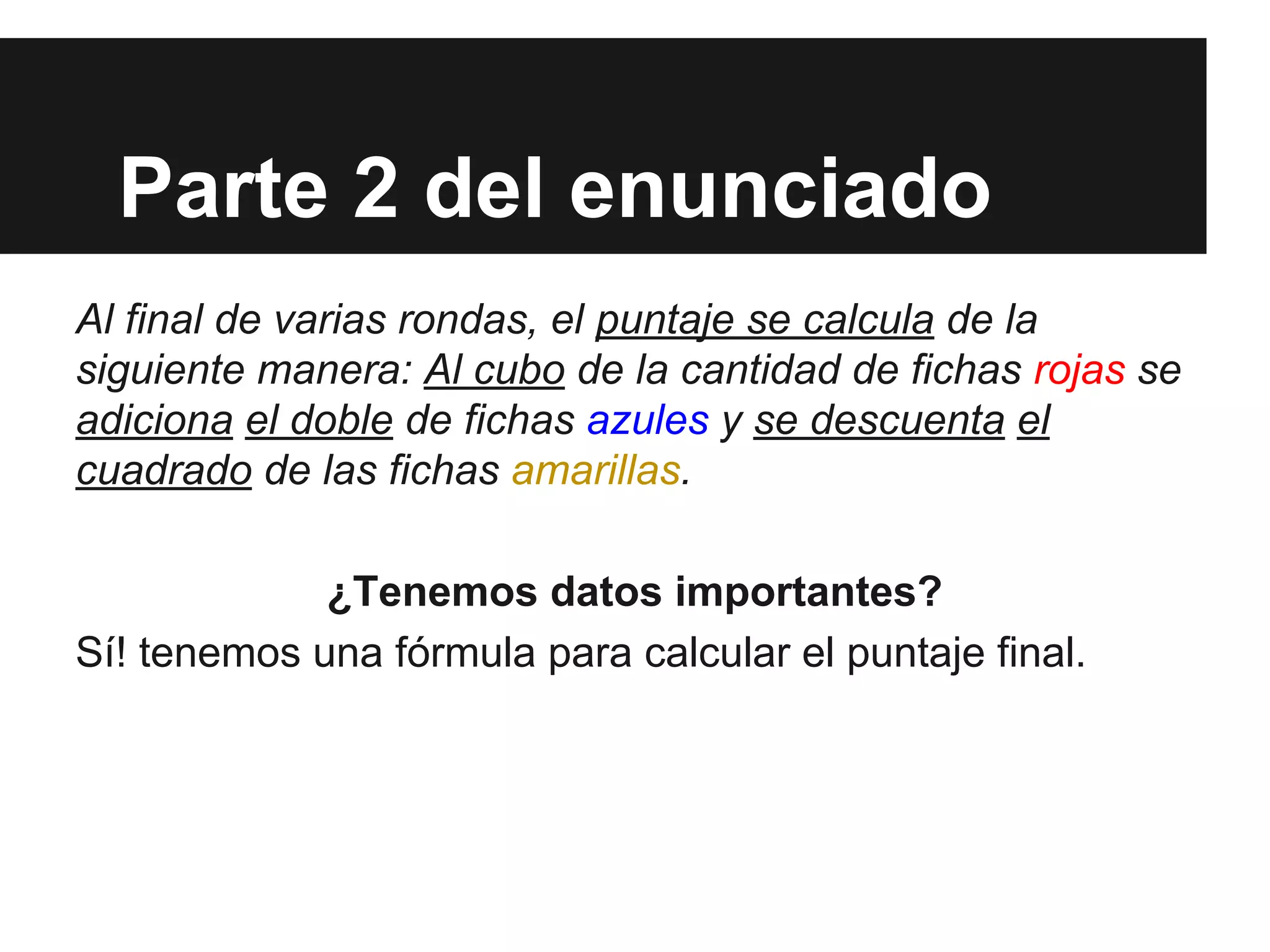 Parte 2 del enunciado
Al final de varias rondas, el puntaje se calcula de la
siguiente manera: Al cubo de la cantidad de fichas rojas se
adiciona el doble de fichas azules y se descuenta el
cuadrado de las fichas amarillas.
¿Tenemos datos importantes?
Sí! tenemos una fórmula para calcular el puntaje final.
 