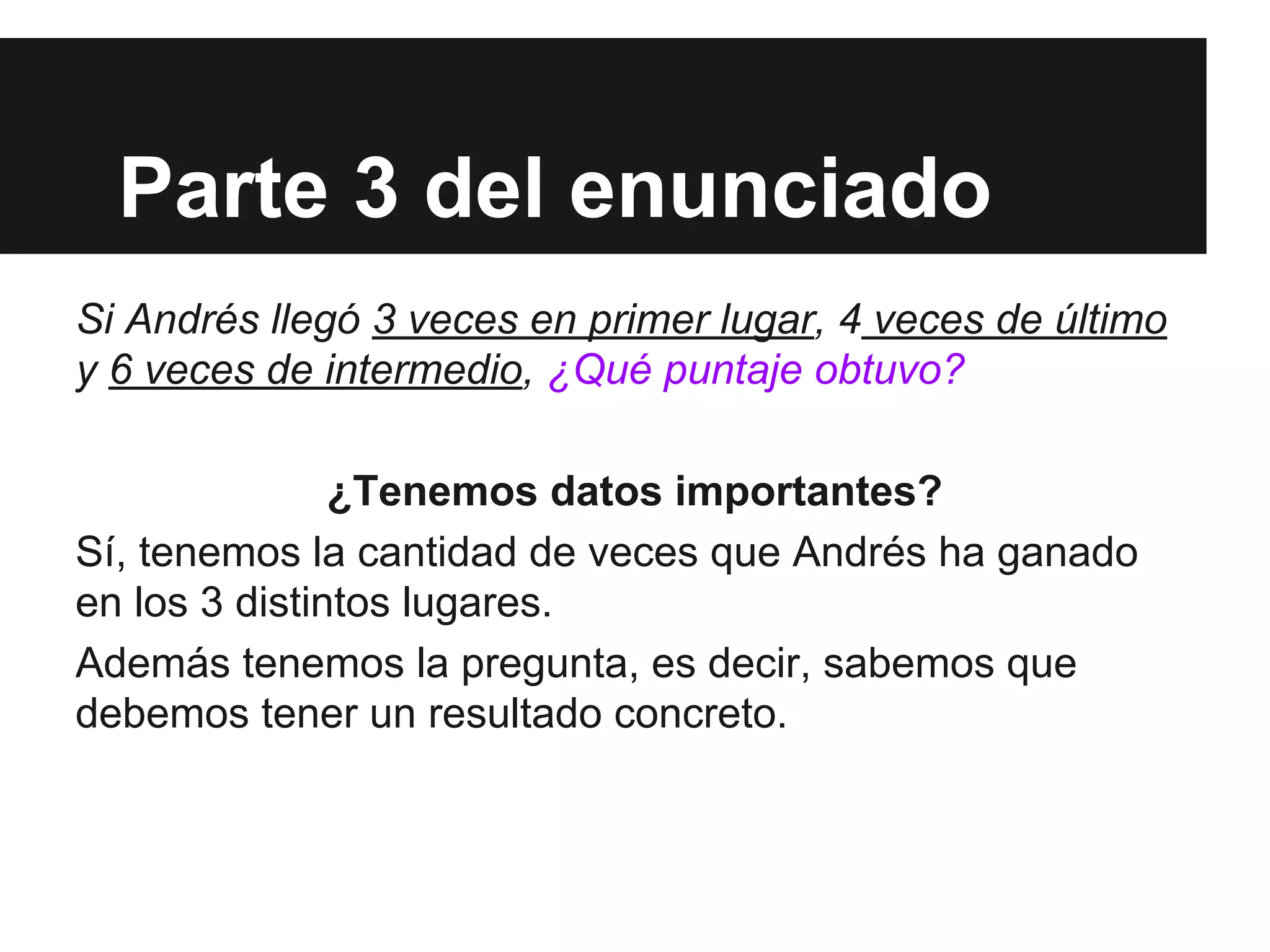 Parte 3 del enunciado
Si Andrés llegó 3 veces en primer lugar, 4 veces de último
y 6 veces de intermedio, ¿Qué puntaje obtuvo?
¿Tenemos datos importantes?
Sí, tenemos la cantidad de veces que Andrés ha ganado
en los 3 distintos lugares.
Además tenemos la pregunta, es decir, sabemos que
debemos tener un resultado concreto.
 