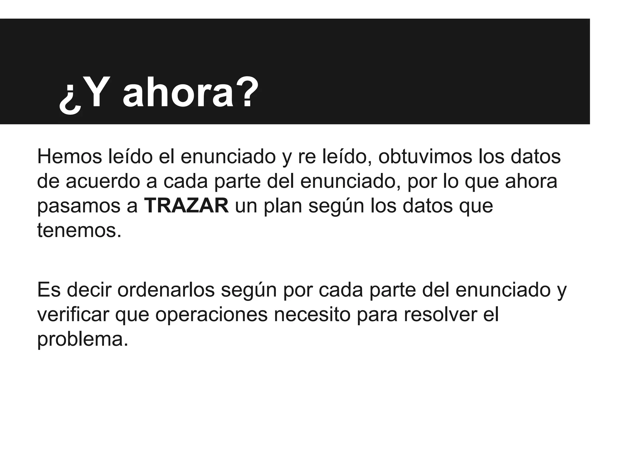 ¿Y ahora?
Hemos leído el enunciado y re leído, obtuvimos los datos
de acuerdo a cada parte del enunciado, por lo que ahora
pasamos a TRAZAR un plan según los datos que
tenemos.
Es decir ordenarlos según por cada parte del enunciado y
verificar que operaciones necesito para resolver el
problema.
 