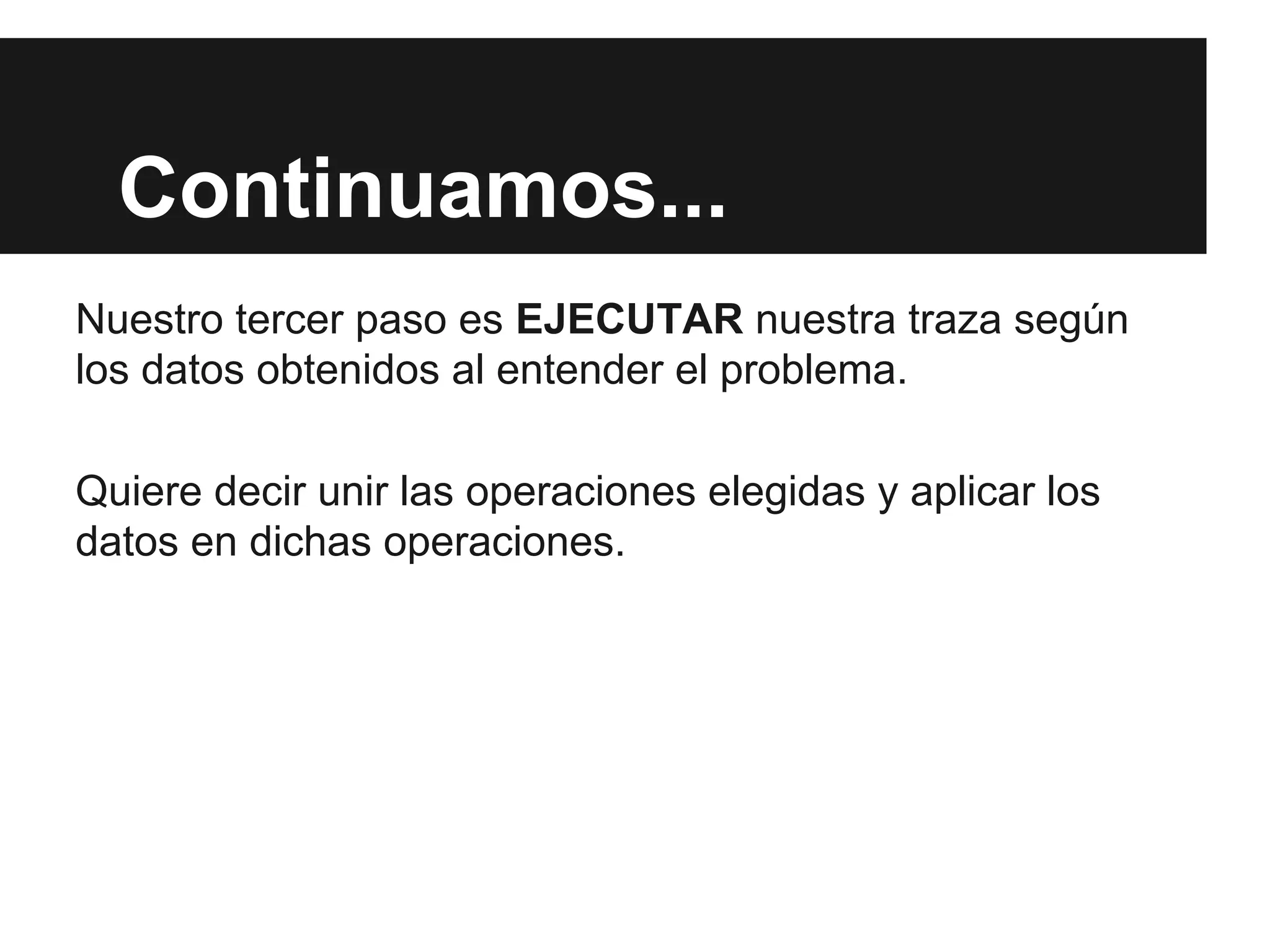 Continuamos...
Nuestro tercer paso es EJECUTAR nuestra traza según
los datos obtenidos al entender el problema.
Quiere decir unir las operaciones elegidas y aplicar los
datos en dichas operaciones.
 