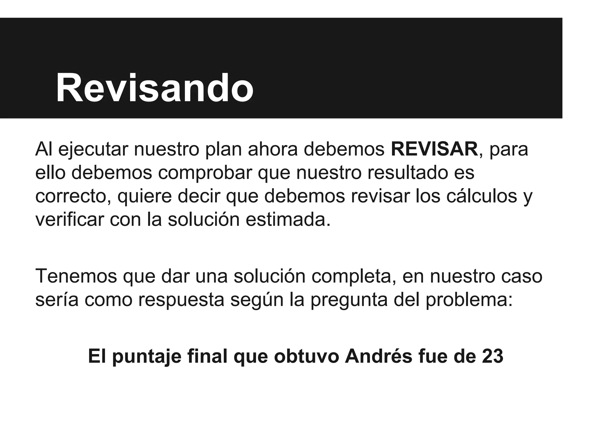 Revisando
Al ejecutar nuestro plan ahora debemos REVISAR, para
ello debemos comprobar que nuestro resultado es
correcto, quiere decir que debemos revisar los cálculos y
verificar con la solución estimada.
Tenemos que dar una solución completa, en nuestro caso
sería como respuesta según la pregunta del problema:
El puntaje final que obtuvo Andrés fue de 23
 
