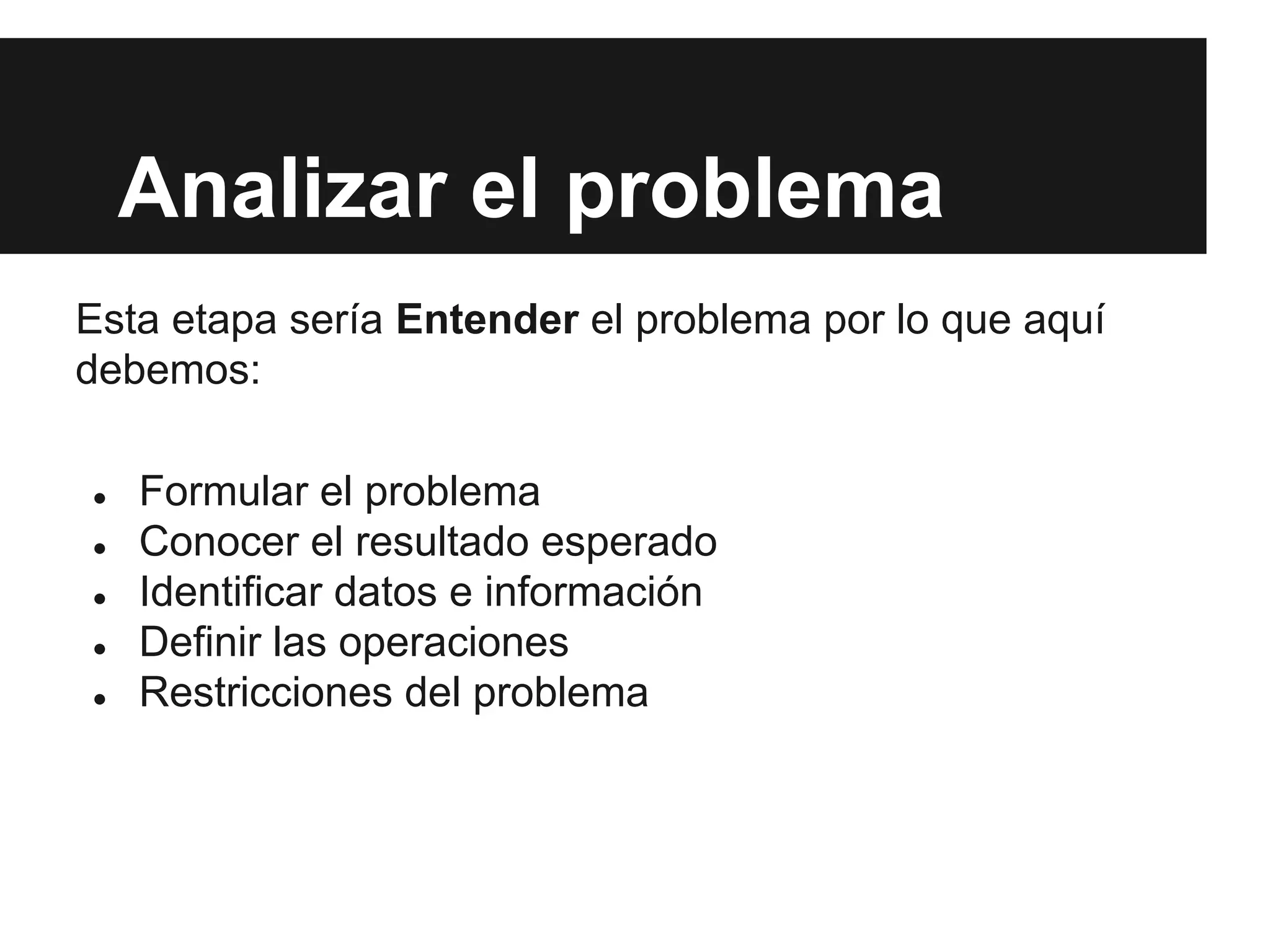 Analizar el problema
Esta etapa sería Entender el problema por lo que aquí
debemos:
● Formular el problema
● Conocer el resultado esperado
● Identificar datos e información
● Definir las operaciones
● Restricciones del problema
 