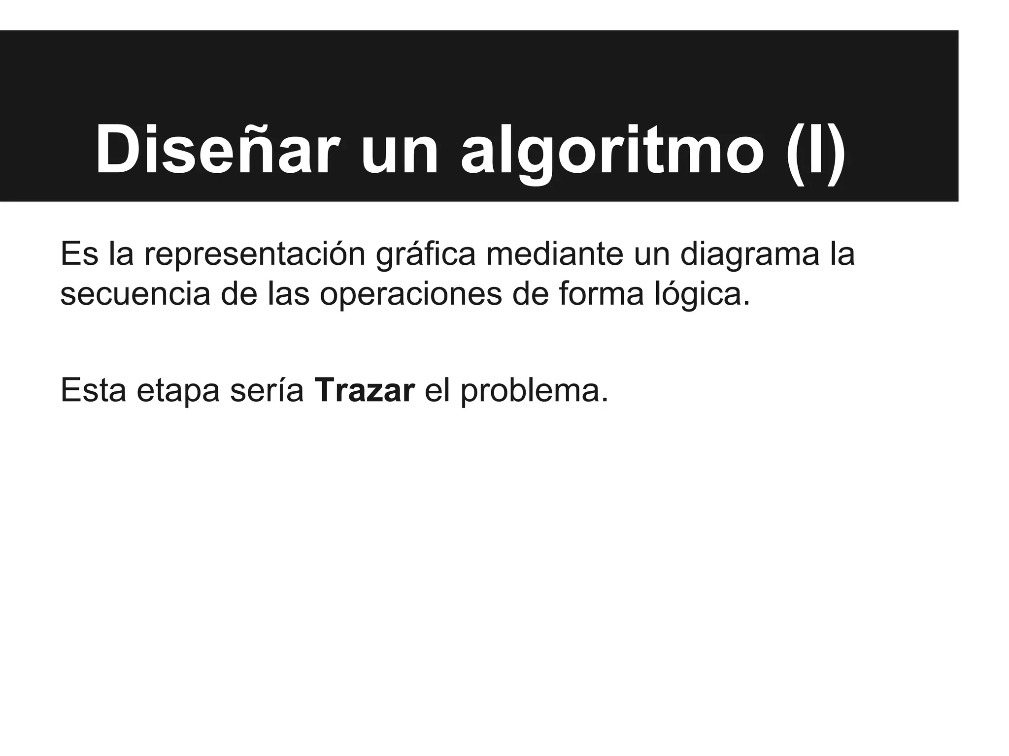 Diseñar un algoritmo (I)
Es la representación gráfica mediante un diagrama la
secuencia de las operaciones de forma lógica.
Esta etapa sería Trazar el problema.
 