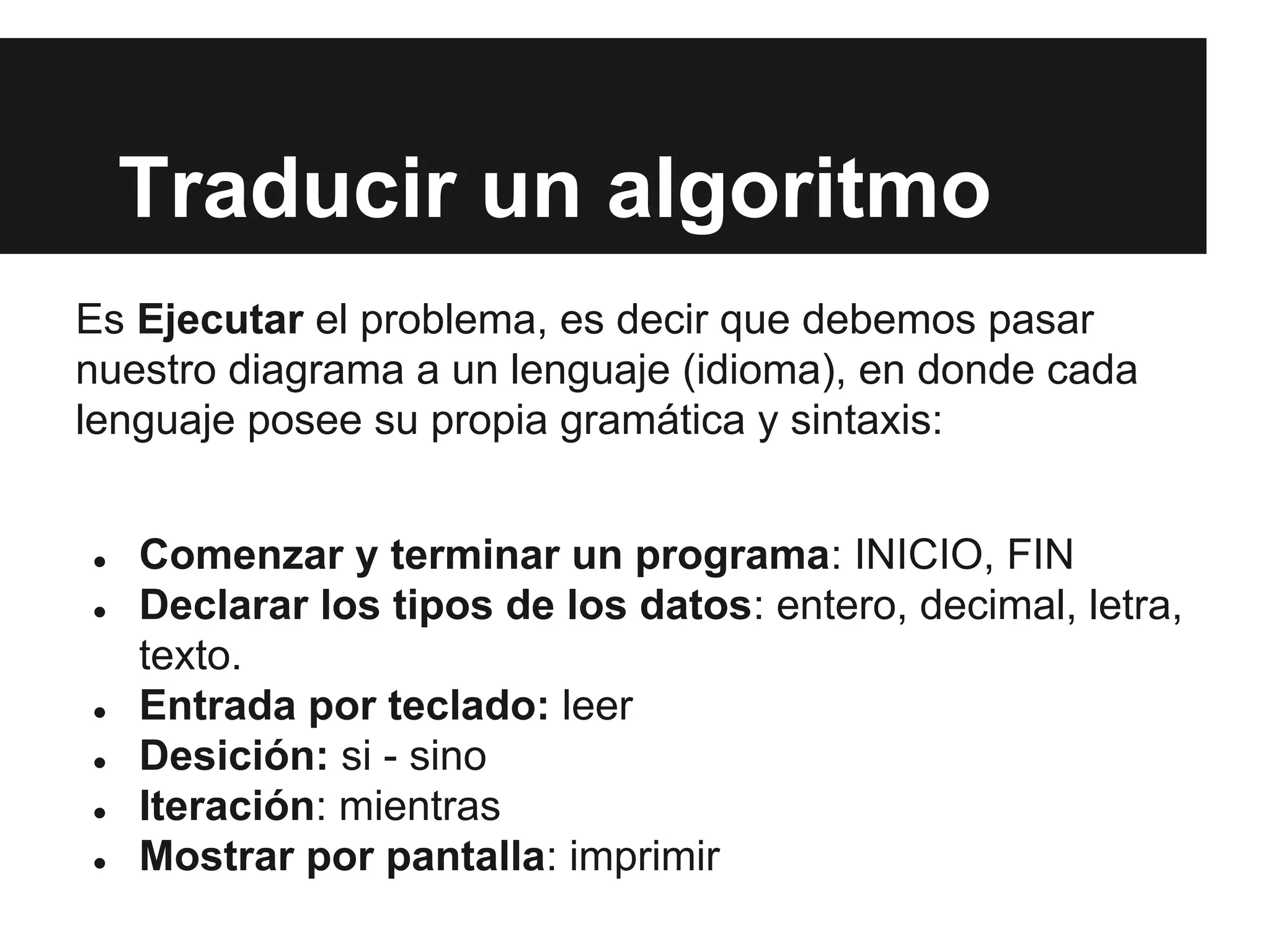 Traducir un algoritmo
Es Ejecutar el problema, es decir que debemos pasar
nuestro diagrama a un lenguaje (idioma), en donde cada
lenguaje posee su propia gramática y sintaxis:
● Comenzar y terminar un programa: INICIO, FIN
● Declarar los tipos de los datos: entero, decimal, letra,
texto.
● Entrada por teclado: leer
● Desición: si - sino
● Iteración: mientras
● Mostrar por pantalla: imprimir
 