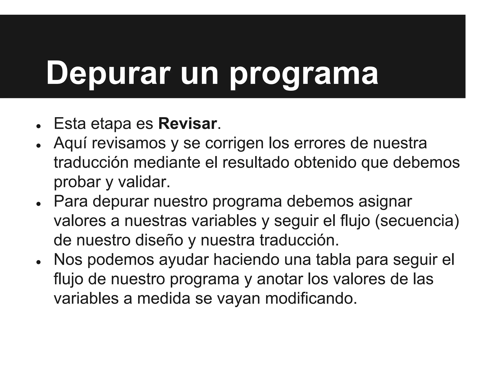 Depurar un programa
● Esta etapa es Revisar.
● Aquí revisamos y se corrigen los errores de nuestra
traducción mediante el resultado obtenido que debemos
probar y validar.
● Para depurar nuestro programa debemos asignar
valores a nuestras variables y seguir el flujo (secuencia)
de nuestro diseño y nuestra traducción.
● Nos podemos ayudar haciendo una tabla para seguir el
flujo de nuestro programa y anotar los valores de las
variables a medida se vayan modificando.
 