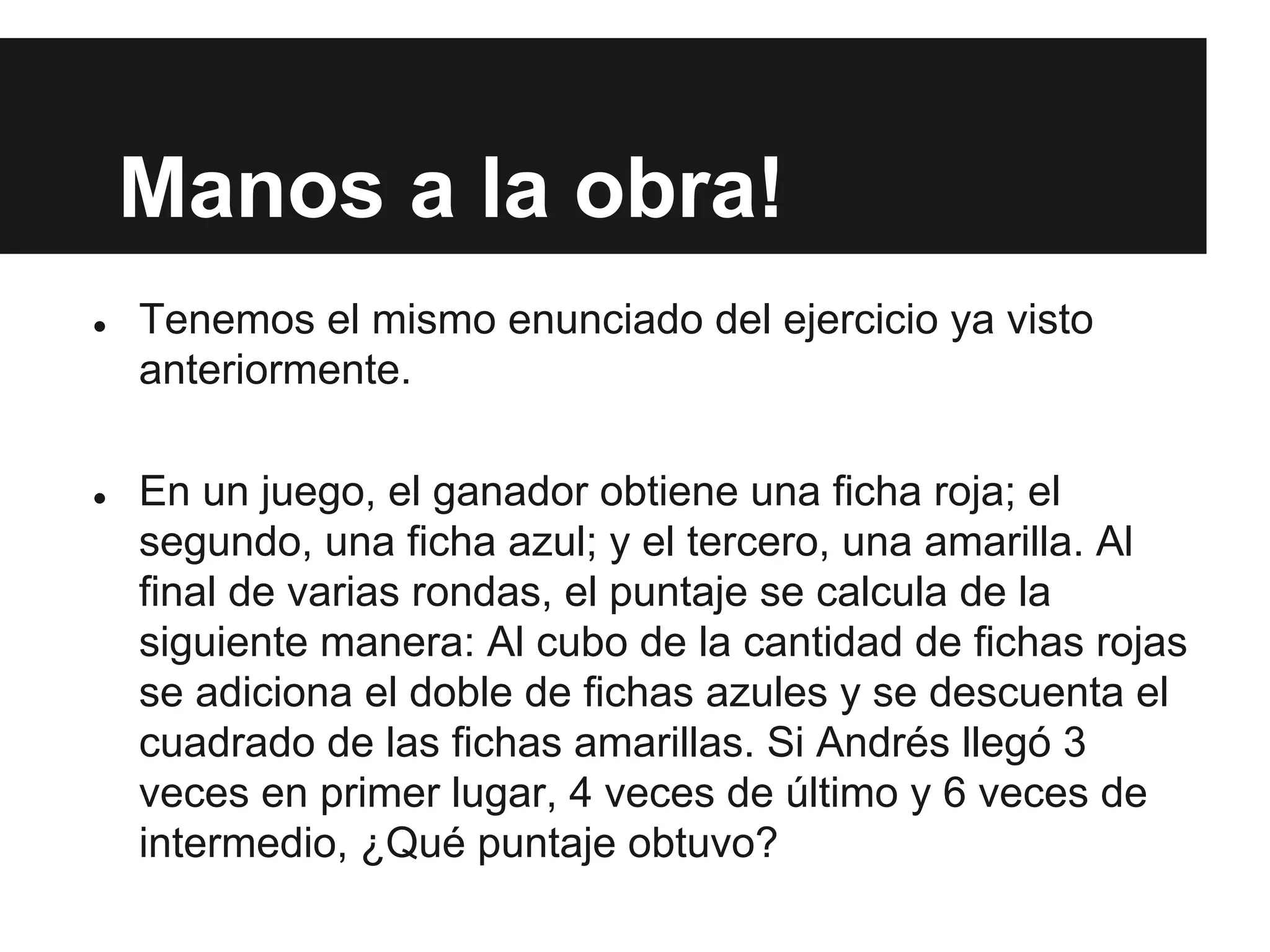 Manos a la obra!
● Tenemos el mismo enunciado del ejercicio ya visto
anteriormente.
● En un juego, el ganador obtiene una ficha roja; el
segundo, una ficha azul; y el tercero, una amarilla. Al
final de varias rondas, el puntaje se calcula de la
siguiente manera: Al cubo de la cantidad de fichas rojas
se adiciona el doble de fichas azules y se descuenta el
cuadrado de las fichas amarillas. Si Andrés llegó 3
veces en primer lugar, 4 veces de último y 6 veces de
intermedio, ¿Qué puntaje obtuvo?
 