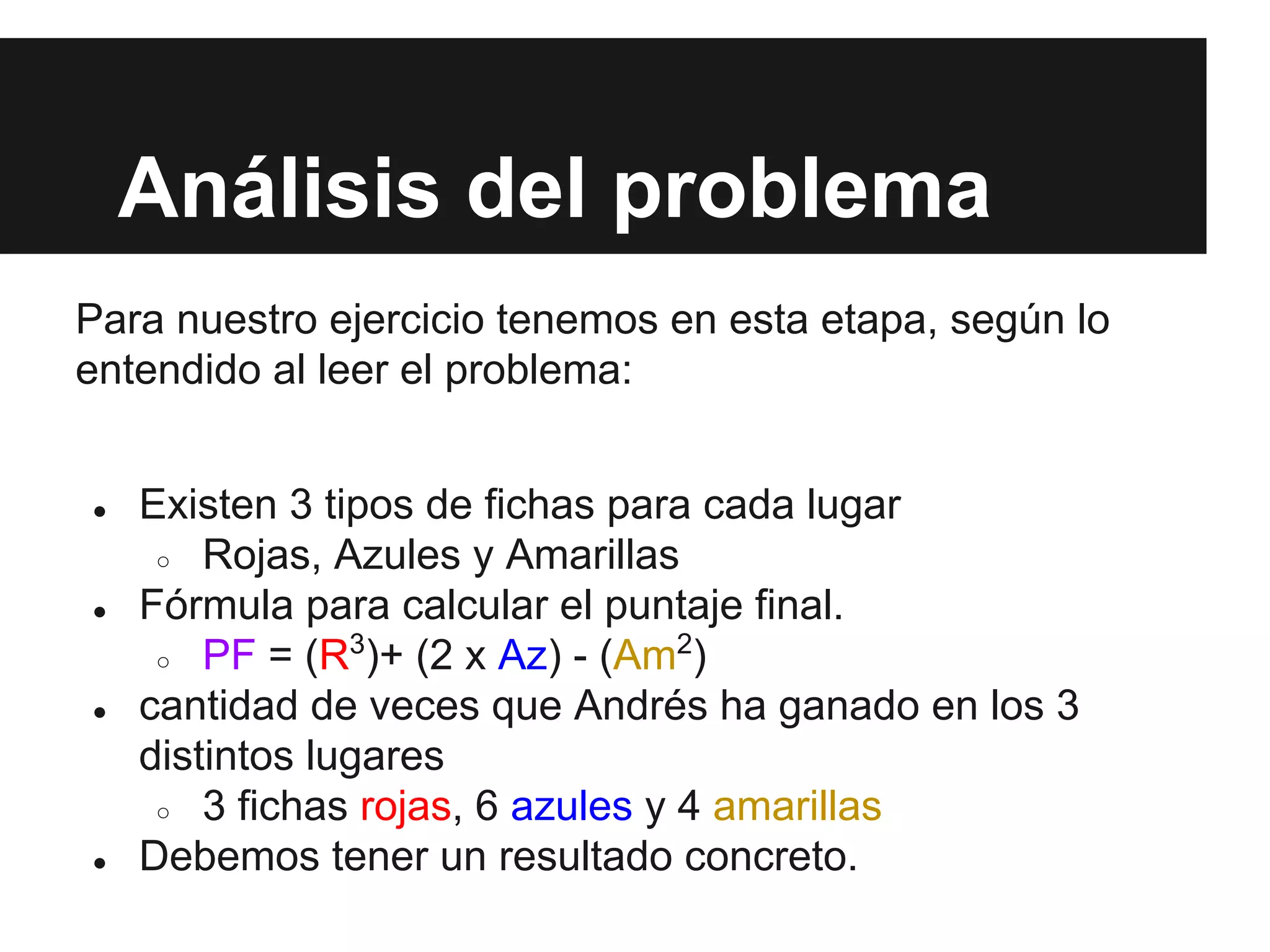 Análisis del problema
Para nuestro ejercicio tenemos en esta etapa, según lo
entendido al leer el problema:
● Existen 3 tipos de fichas para cada lugar
○ Rojas, Azules y Amarillas
● Fórmula para calcular el puntaje final.
○ PF = (R3
)+ (2 x Az) - (Am2
)
● cantidad de veces que Andrés ha ganado en los 3
distintos lugares
○ 3 fichas rojas, 6 azules y 4 amarillas
● Debemos tener un resultado concreto.
 