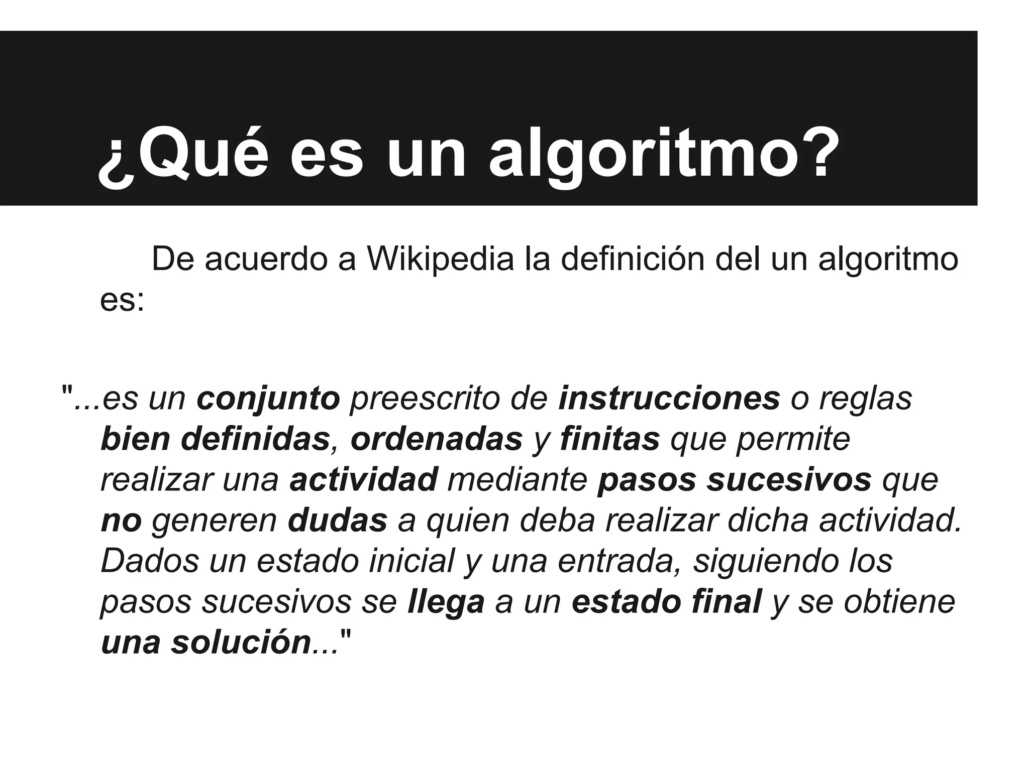¿Qué es un algoritmo?
De acuerdo a Wikipedia la definición del un algoritmo
es:
"...es un conjunto preescrito de instrucciones o reglas
bien definidas, ordenadas y finitas que permite
realizar una actividad mediante pasos sucesivos que
no generen dudas a quien deba realizar dicha actividad.
Dados un estado inicial y una entrada, siguiendo los
pasos sucesivos se llega a un estado final y se obtiene
una solución..."
 