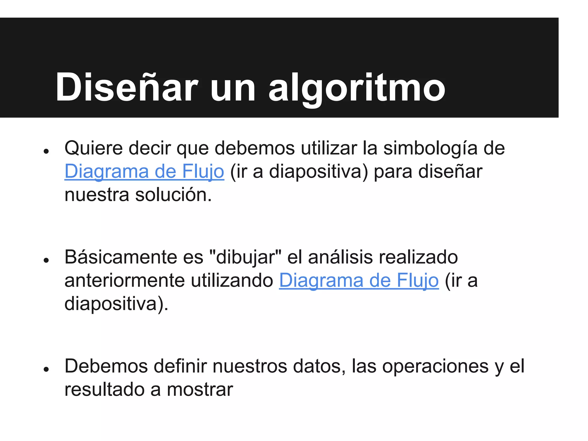 Diseñar un algoritmo
● Quiere decir que debemos utilizar la simbología de
Diagrama de Flujo (ir a diapositiva) para diseñar
nuestra solución.
● Básicamente es "dibujar" el análisis realizado
anteriormente utilizando Diagrama de Flujo (ir a
diapositiva).
● Debemos definir nuestros datos, las operaciones y el
resultado a mostrar
 