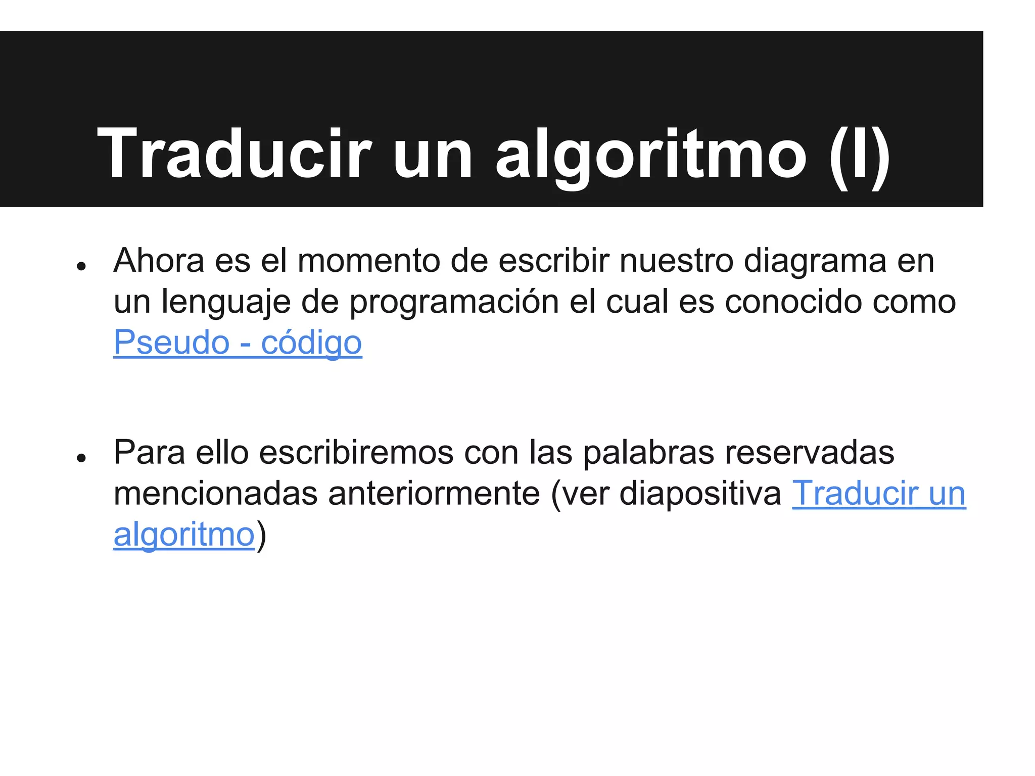 Traducir un algoritmo (I)
● Ahora es el momento de escribir nuestro diagrama en
un lenguaje de programación el cual es conocido como
Pseudo - código
● Para ello escribiremos con las palabras reservadas
mencionadas anteriormente (ver diapositiva Traducir un
algoritmo)
 