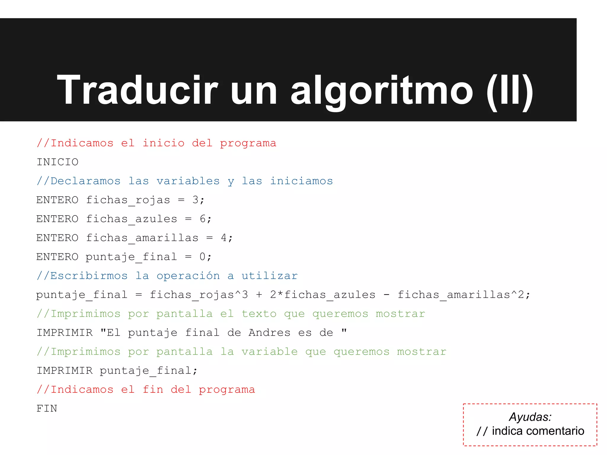 Traducir un algoritmo (II)
//Indicamos el inicio del programa
INICIO
//Declaramos las variables y las iniciamos
ENTERO fichas_rojas = 3;
ENTERO fichas_azules = 6;
ENTERO fichas_amarillas = 4;
ENTERO puntaje_final = 0;
//Escribirmos la operación a utilizar
puntaje_final = fichas_rojas^3 + 2*fichas_azules - fichas_amarillas^2;
//Imprimimos por pantalla el texto que queremos mostrar
IMPRIMIR "El puntaje final de Andres es de "
//Imprimimos por pantalla la variable que queremos mostrar
IMPRIMIR puntaje_final;
//Indicamos el fin del programa
FIN
Ayudas:
// indica comentario
 