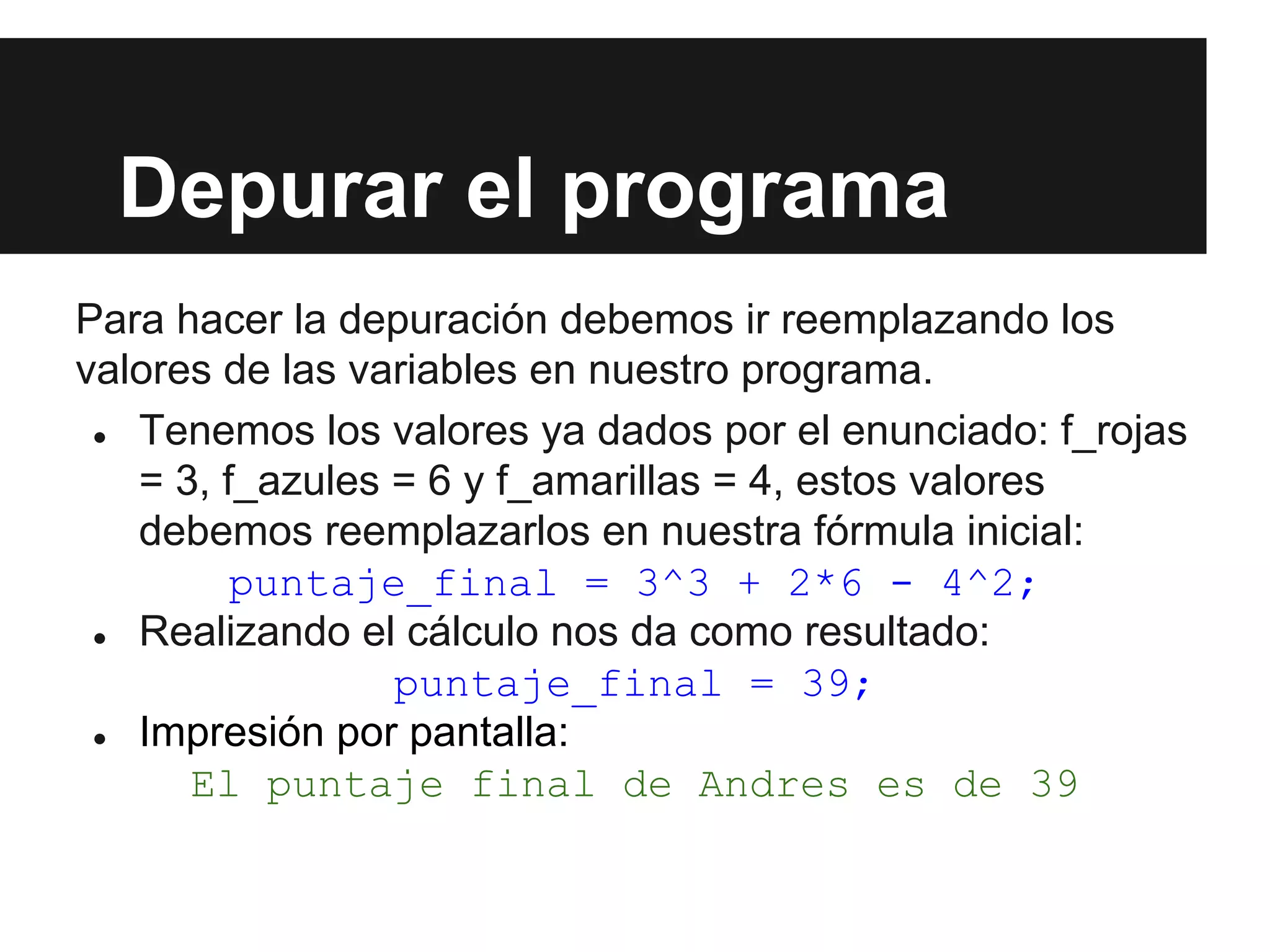 Depurar el programa
Para hacer la depuración debemos ir reemplazando los
valores de las variables en nuestro programa.
● Tenemos los valores ya dados por el enunciado: f_rojas
= 3, f_azules = 6 y f_amarillas = 4, estos valores
debemos reemplazarlos en nuestra fórmula inicial:
puntaje_final = 3^3 + 2*6 - 4^2;
● Realizando el cálculo nos da como resultado:
puntaje_final = 39;
● Impresión por pantalla:
El puntaje final de Andres es de 39
 