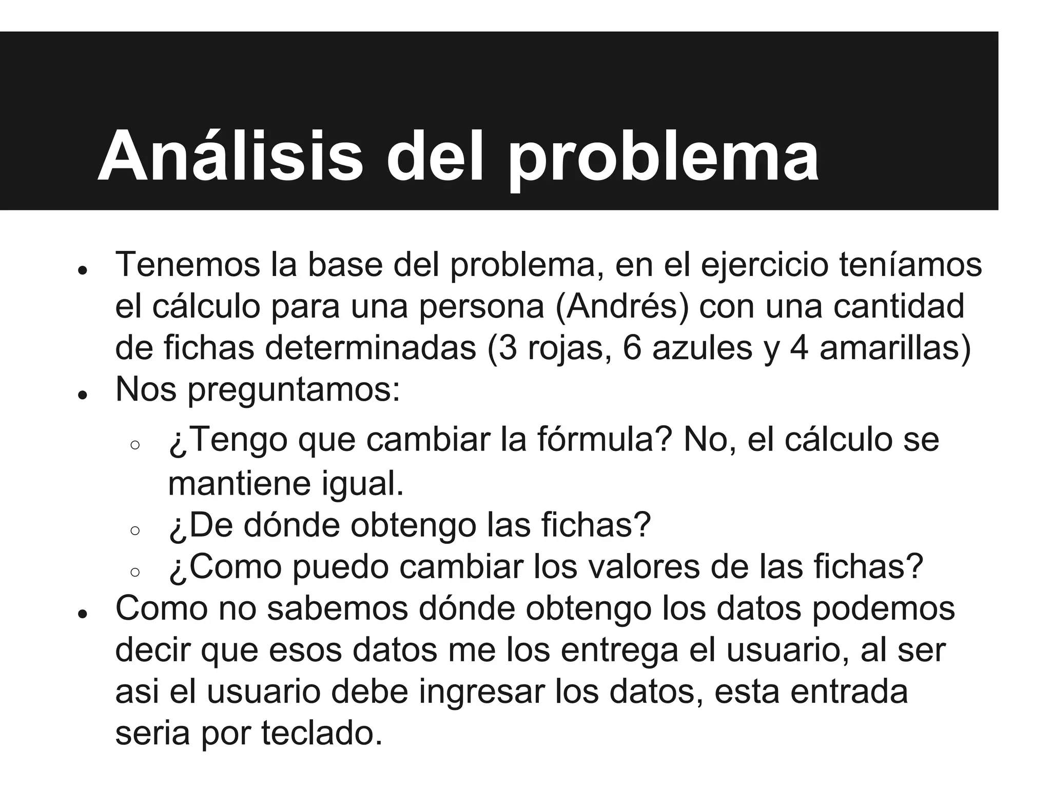 Análisis del problema
● Tenemos la base del problema, en el ejercicio teníamos
el cálculo para una persona (Andrés) con una cantidad
de fichas determinadas (3 rojas, 6 azules y 4 amarillas)
● Nos preguntamos:
○ ¿Tengo que cambiar la fórmula? No, el cálculo se
mantiene igual.
○ ¿De dónde obtengo las fichas?
○ ¿Como puedo cambiar los valores de las fichas?
● Como no sabemos dónde obtengo los datos podemos
decir que esos datos me los entrega el usuario, al ser
asi el usuario debe ingresar los datos, esta entrada
seria por teclado.
 