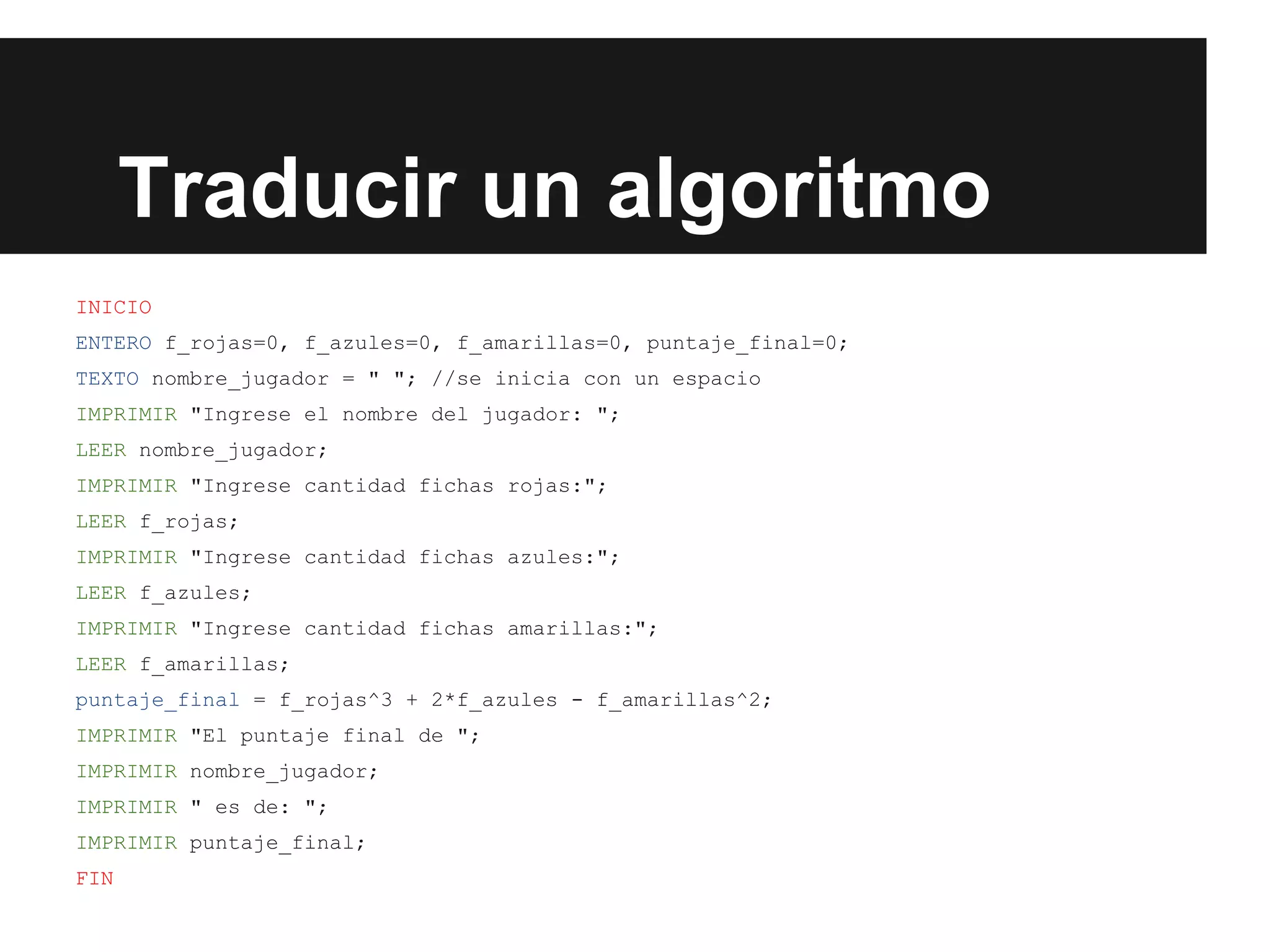 Traducir un algoritmo
INICIO
ENTERO f_rojas=0, f_azules=0, f_amarillas=0, puntaje_final=0;
TEXTO nombre_jugador = " "; //se inicia con un espacio
IMPRIMIR "Ingrese el nombre del jugador: ";
LEER nombre_jugador;
IMPRIMIR "Ingrese cantidad fichas rojas:";
LEER f_rojas;
IMPRIMIR "Ingrese cantidad fichas azules:";
LEER f_azules;
IMPRIMIR "Ingrese cantidad fichas amarillas:";
LEER f_amarillas;
puntaje_final = f_rojas^3 + 2*f_azules - f_amarillas^2;
IMPRIMIR "El puntaje final de ";
IMPRIMIR nombre_jugador;
IMPRIMIR " es de: ";
IMPRIMIR puntaje_final;
FIN
 