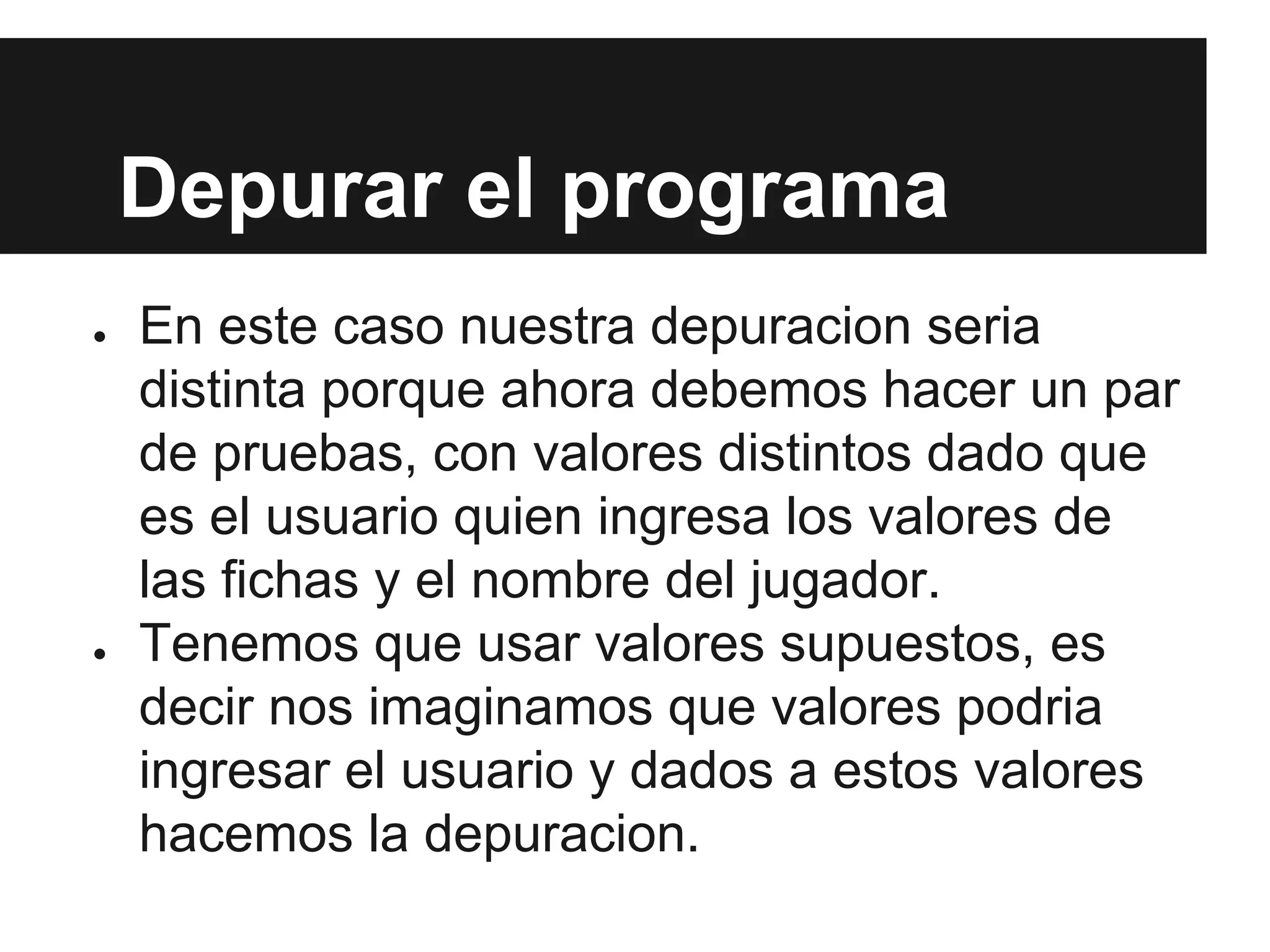 Depurar el programa
● En este caso nuestra depuracion seria
distinta porque ahora debemos hacer un par
de pruebas, con valores distintos dado que
es el usuario quien ingresa los valores de
las fichas y el nombre del jugador.
● Tenemos que usar valores supuestos, es
decir nos imaginamos que valores podria
ingresar el usuario y dados a estos valores
hacemos la depuracion.
 