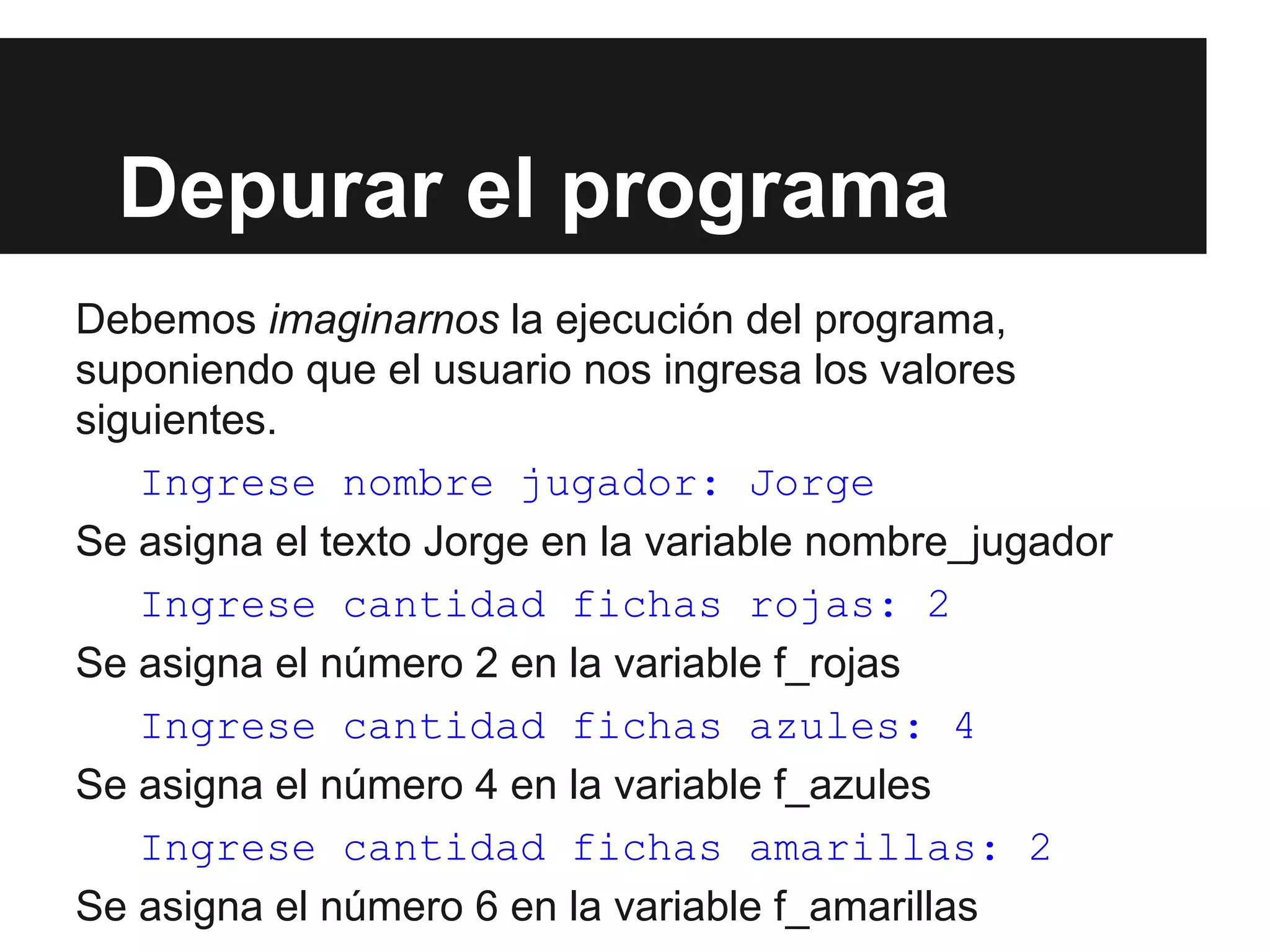 Depurar el programa
Debemos imaginarnos la ejecución del programa,
suponiendo que el usuario nos ingresa los valores
siguientes.
Ingrese nombre jugador: Jorge
Se asigna el texto Jorge en la variable nombre_jugador
Ingrese cantidad fichas rojas: 2
Se asigna el número 2 en la variable f_rojas
Ingrese cantidad fichas azules: 4
Se asigna el número 4 en la variable f_azules
Ingrese cantidad fichas amarillas: 2
Se asigna el número 6 en la variable f_amarillas
 