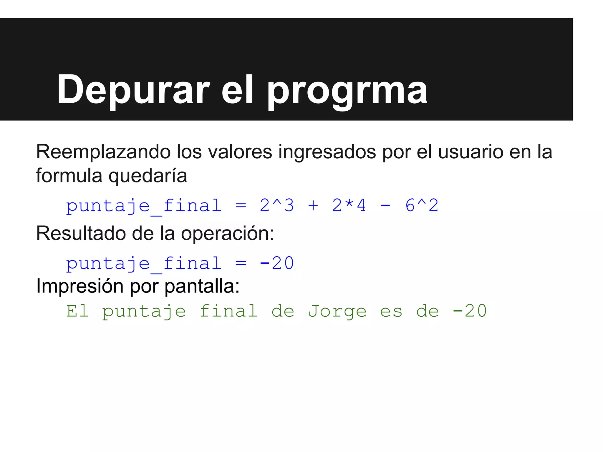 Depurar el progrma
Reemplazando los valores ingresados por el usuario en la
formula quedaría
puntaje_final = 2^3 + 2*4 - 6^2
Resultado de la operación:
puntaje_final = -20
Impresión por pantalla:
El puntaje final de Jorge es de -20
 