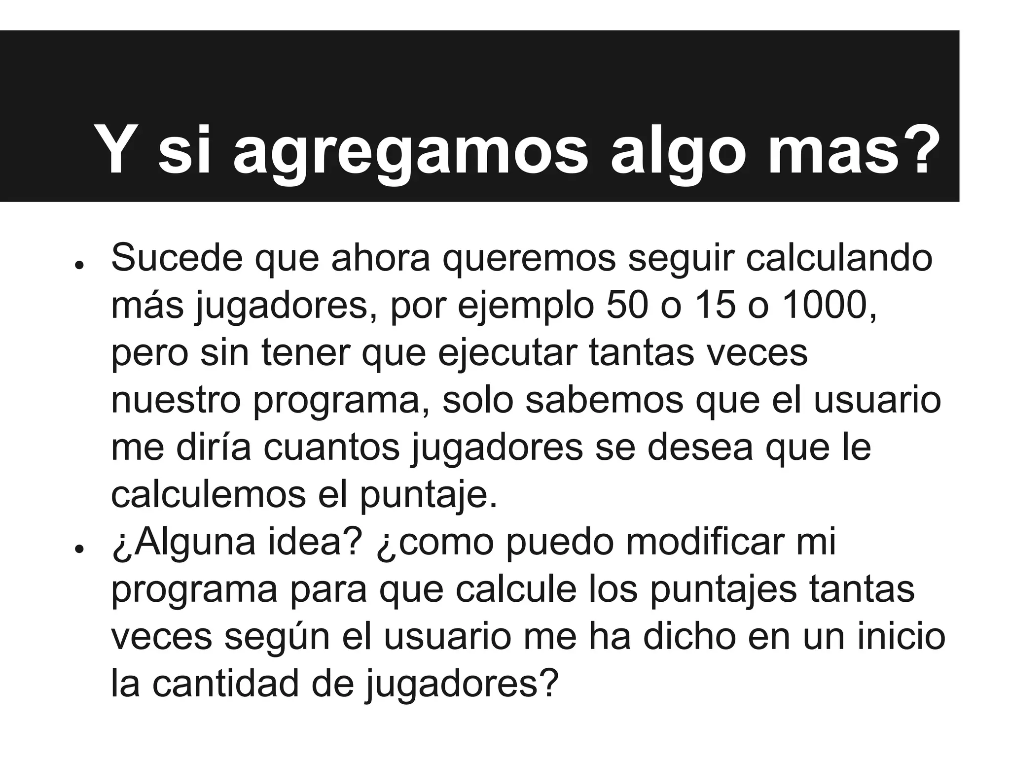 Y si agregamos algo mas?
● Sucede que ahora queremos seguir calculando
más jugadores, por ejemplo 50 o 15 o 1000,
pero sin tener que ejecutar tantas veces
nuestro programa, solo sabemos que el usuario
me diría cuantos jugadores se desea que le
calculemos el puntaje.
● ¿Alguna idea? ¿como puedo modificar mi
programa para que calcule los puntajes tantas
veces según el usuario me ha dicho en un inicio
la cantidad de jugadores?
 