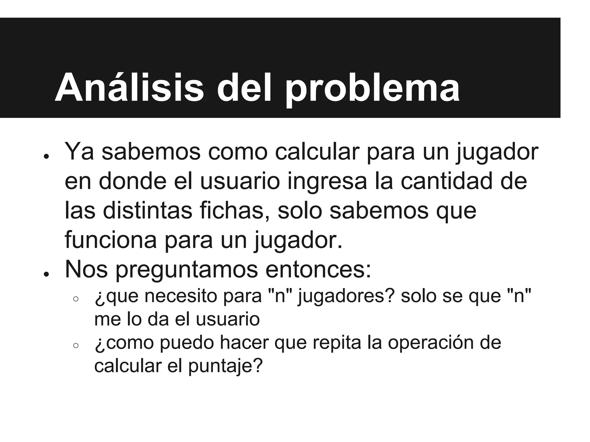 Análisis del problema
● Ya sabemos como calcular para un jugador
en donde el usuario ingresa la cantidad de
las distintas fichas, solo sabemos que
funciona para un jugador.
● Nos preguntamos entonces:
○ ¿que necesito para "n" jugadores? solo se que "n"
me lo da el usuario
○ ¿como puedo hacer que repita la operación de
calcular el puntaje?
 