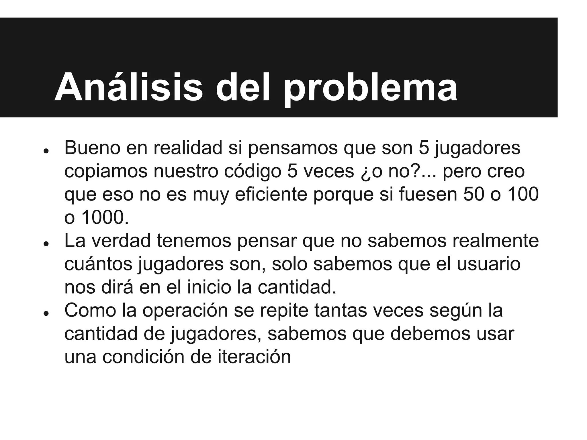 Análisis del problema
● Bueno en realidad si pensamos que son 5 jugadores
copiamos nuestro código 5 veces ¿o no?... pero creo
que eso no es muy eficiente porque si fuesen 50 o 100
o 1000.
● La verdad tenemos pensar que no sabemos realmente
cuántos jugadores son, solo sabemos que el usuario
nos dirá en el inicio la cantidad.
● Como la operación se repite tantas veces según la
cantidad de jugadores, sabemos que debemos usar
una condición de iteración
 