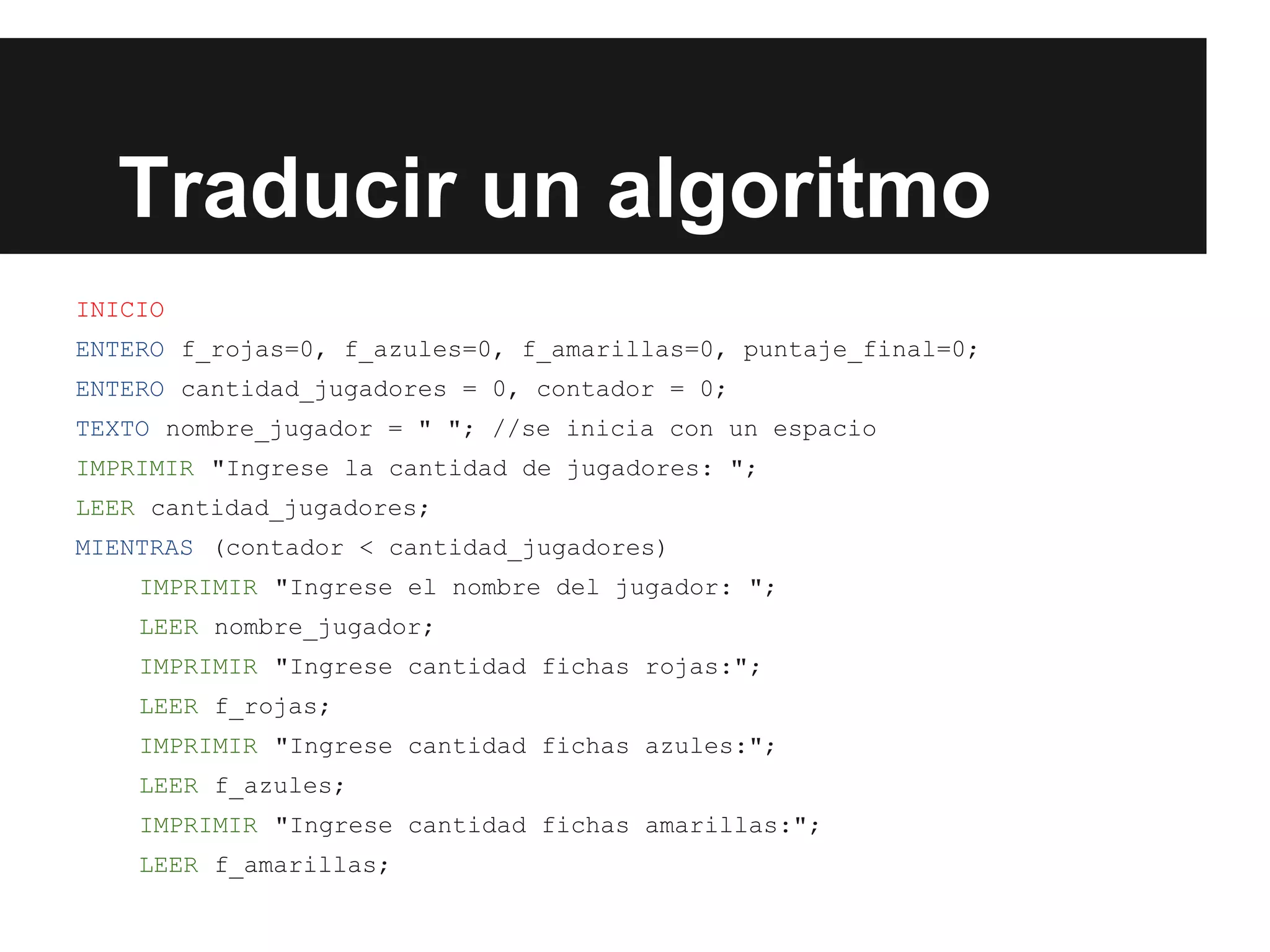Traducir un algoritmo
INICIO
ENTERO f_rojas=0, f_azules=0, f_amarillas=0, puntaje_final=0;
ENTERO cantidad_jugadores = 0, contador = 0;
TEXTO nombre_jugador = " "; //se inicia con un espacio
IMPRIMIR "Ingrese la cantidad de jugadores: ";
LEER cantidad_jugadores;
MIENTRAS (contador < cantidad_jugadores)
IMPRIMIR "Ingrese el nombre del jugador: ";
LEER nombre_jugador;
IMPRIMIR "Ingrese cantidad fichas rojas:";
LEER f_rojas;
IMPRIMIR "Ingrese cantidad fichas azules:";
LEER f_azules;
IMPRIMIR "Ingrese cantidad fichas amarillas:";
LEER f_amarillas;
 